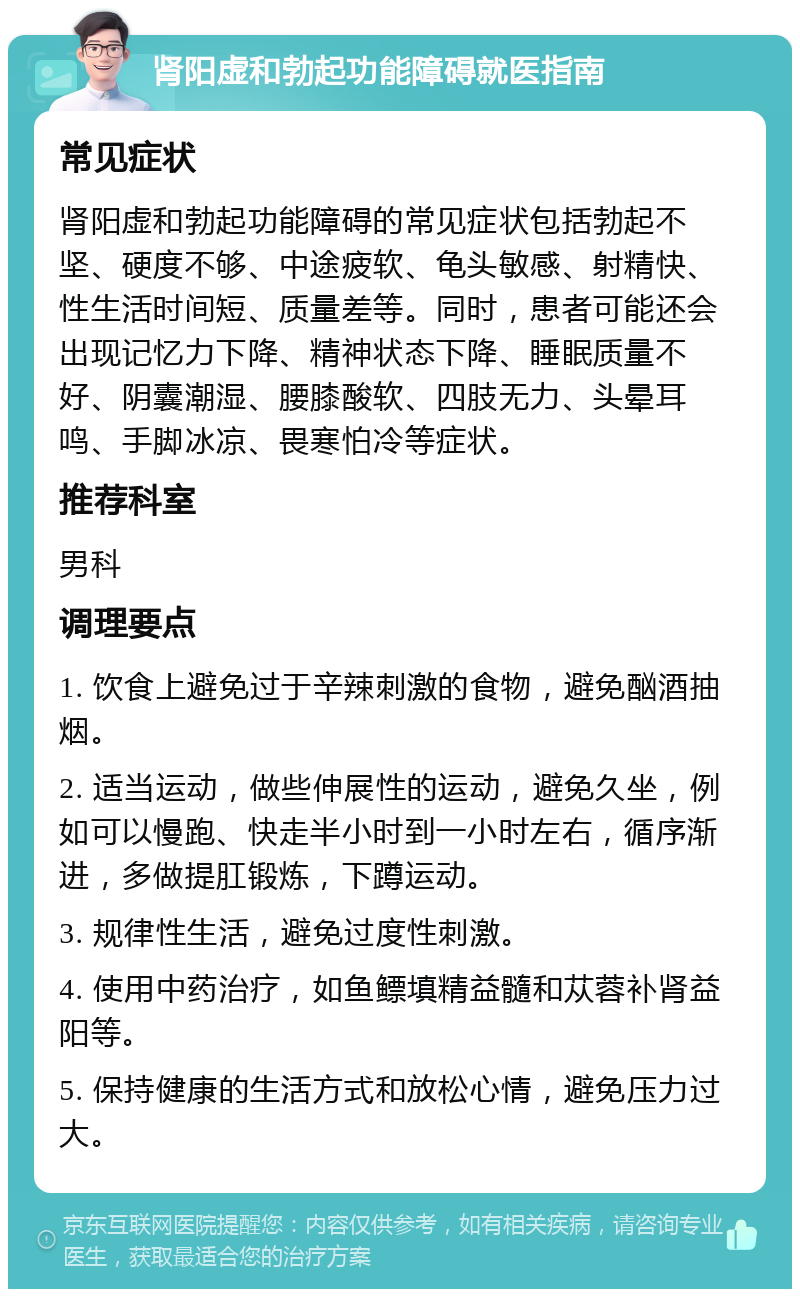 肾阳虚和勃起功能障碍就医指南 常见症状 肾阳虚和勃起功能障碍的常见症状包括勃起不坚、硬度不够、中途疲软、龟头敏感、射精快、性生活时间短、质量差等。同时，患者可能还会出现记忆力下降、精神状态下降、睡眠质量不好、阴囊潮湿、腰膝酸软、四肢无力、头晕耳鸣、手脚冰凉、畏寒怕冷等症状。 推荐科室 男科 调理要点 1. 饮食上避免过于辛辣刺激的食物，避免酗酒抽烟。 2. 适当运动，做些伸展性的运动，避免久坐，例如可以慢跑、快走半小时到一小时左右，循序渐进，多做提肛锻炼，下蹲运动。 3. 规律性生活，避免过度性刺激。 4. 使用中药治疗，如鱼鳔填精益髓和苁蓉补肾益阳等。 5. 保持健康的生活方式和放松心情，避免压力过大。