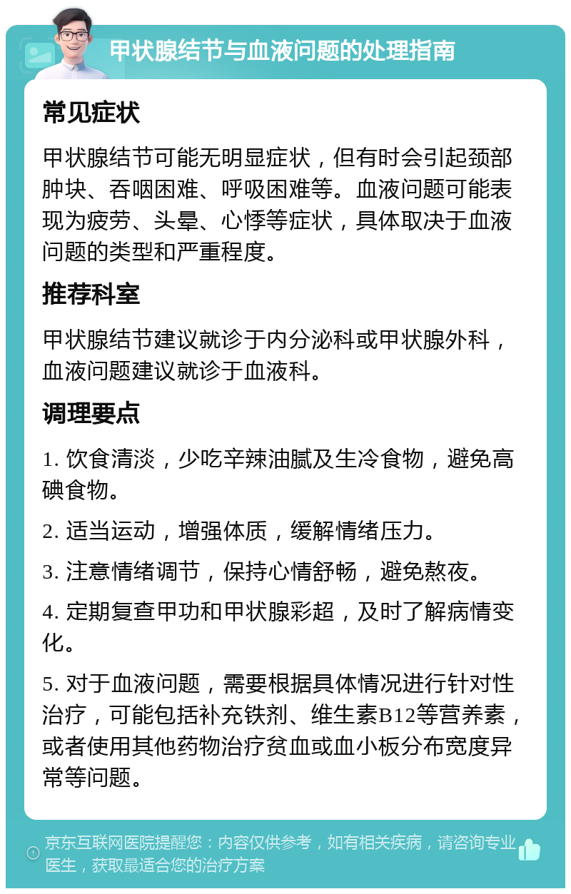 甲状腺结节与血液问题的处理指南 常见症状 甲状腺结节可能无明显症状，但有时会引起颈部肿块、吞咽困难、呼吸困难等。血液问题可能表现为疲劳、头晕、心悸等症状，具体取决于血液问题的类型和严重程度。 推荐科室 甲状腺结节建议就诊于内分泌科或甲状腺外科，血液问题建议就诊于血液科。 调理要点 1. 饮食清淡，少吃辛辣油腻及生冷食物，避免高碘食物。 2. 适当运动，增强体质，缓解情绪压力。 3. 注意情绪调节，保持心情舒畅，避免熬夜。 4. 定期复查甲功和甲状腺彩超，及时了解病情变化。 5. 对于血液问题，需要根据具体情况进行针对性治疗，可能包括补充铁剂、维生素B12等营养素，或者使用其他药物治疗贫血或血小板分布宽度异常等问题。