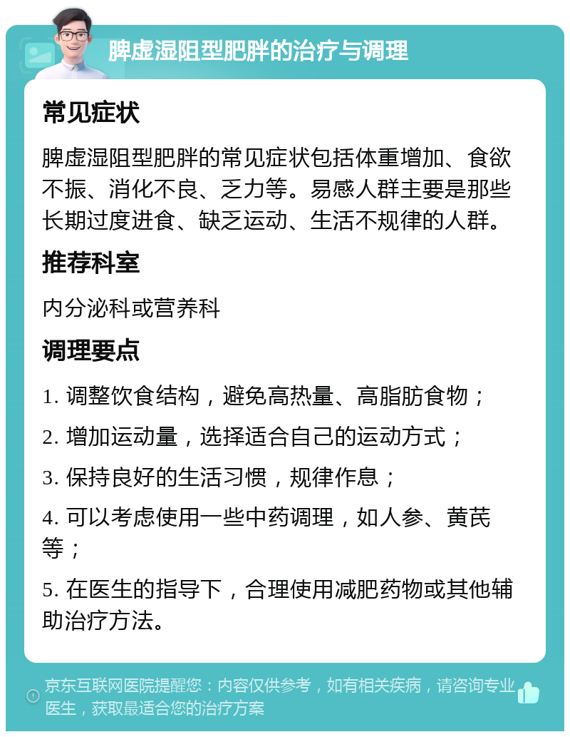 脾虚湿阻型肥胖的治疗与调理 常见症状 脾虚湿阻型肥胖的常见症状包括体重增加、食欲不振、消化不良、乏力等。易感人群主要是那些长期过度进食、缺乏运动、生活不规律的人群。 推荐科室 内分泌科或营养科 调理要点 1. 调整饮食结构，避免高热量、高脂肪食物； 2. 增加运动量，选择适合自己的运动方式； 3. 保持良好的生活习惯，规律作息； 4. 可以考虑使用一些中药调理，如人参、黄芪等； 5. 在医生的指导下，合理使用减肥药物或其他辅助治疗方法。