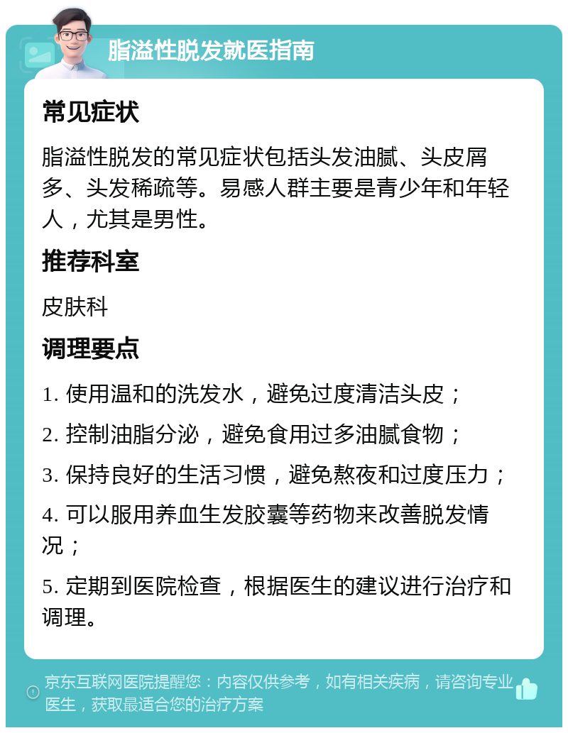 脂溢性脱发就医指南 常见症状 脂溢性脱发的常见症状包括头发油腻、头皮屑多、头发稀疏等。易感人群主要是青少年和年轻人，尤其是男性。 推荐科室 皮肤科 调理要点 1. 使用温和的洗发水，避免过度清洁头皮； 2. 控制油脂分泌，避免食用过多油腻食物； 3. 保持良好的生活习惯，避免熬夜和过度压力； 4. 可以服用养血生发胶囊等药物来改善脱发情况； 5. 定期到医院检查，根据医生的建议进行治疗和调理。