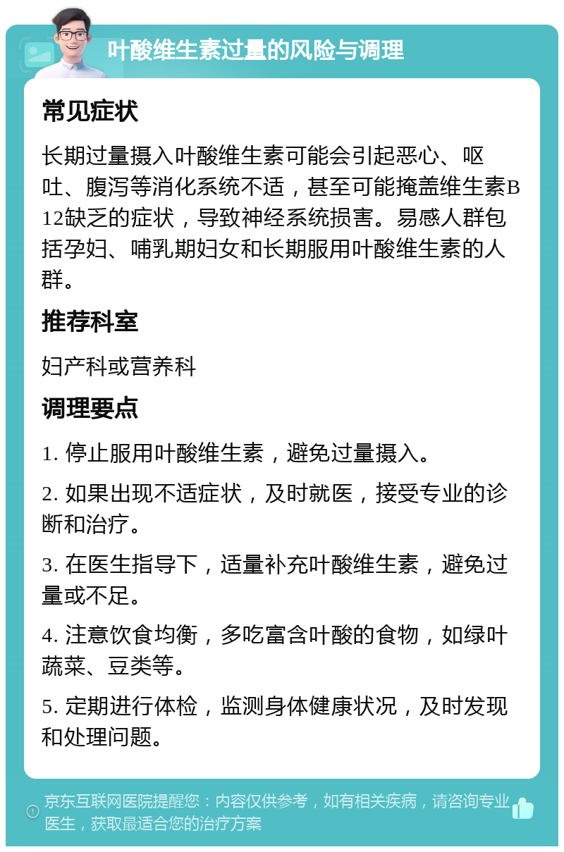 叶酸维生素过量的风险与调理 常见症状 长期过量摄入叶酸维生素可能会引起恶心、呕吐、腹泻等消化系统不适，甚至可能掩盖维生素B12缺乏的症状，导致神经系统损害。易感人群包括孕妇、哺乳期妇女和长期服用叶酸维生素的人群。 推荐科室 妇产科或营养科 调理要点 1. 停止服用叶酸维生素，避免过量摄入。 2. 如果出现不适症状，及时就医，接受专业的诊断和治疗。 3. 在医生指导下，适量补充叶酸维生素，避免过量或不足。 4. 注意饮食均衡，多吃富含叶酸的食物，如绿叶蔬菜、豆类等。 5. 定期进行体检，监测身体健康状况，及时发现和处理问题。