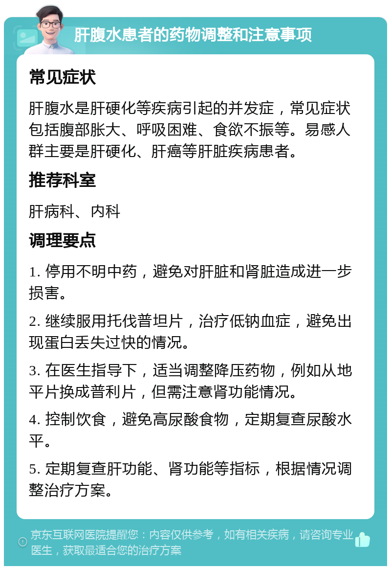 肝腹水患者的药物调整和注意事项 常见症状 肝腹水是肝硬化等疾病引起的并发症，常见症状包括腹部胀大、呼吸困难、食欲不振等。易感人群主要是肝硬化、肝癌等肝脏疾病患者。 推荐科室 肝病科、内科 调理要点 1. 停用不明中药，避免对肝脏和肾脏造成进一步损害。 2. 继续服用托伐普坦片，治疗低钠血症，避免出现蛋白丢失过快的情况。 3. 在医生指导下，适当调整降压药物，例如从地平片换成普利片，但需注意肾功能情况。 4. 控制饮食，避免高尿酸食物，定期复查尿酸水平。 5. 定期复查肝功能、肾功能等指标，根据情况调整治疗方案。