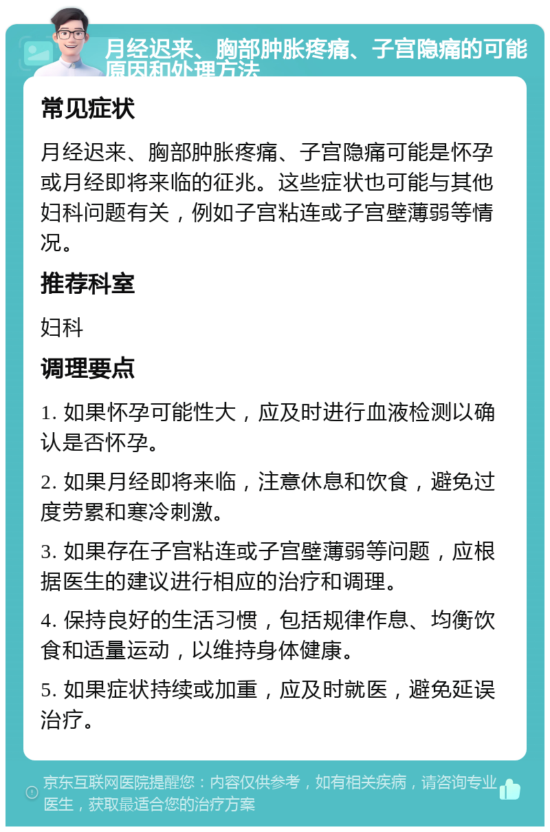 月经迟来、胸部肿胀疼痛、子宫隐痛的可能原因和处理方法 常见症状 月经迟来、胸部肿胀疼痛、子宫隐痛可能是怀孕或月经即将来临的征兆。这些症状也可能与其他妇科问题有关，例如子宫粘连或子宫壁薄弱等情况。 推荐科室 妇科 调理要点 1. 如果怀孕可能性大，应及时进行血液检测以确认是否怀孕。 2. 如果月经即将来临，注意休息和饮食，避免过度劳累和寒冷刺激。 3. 如果存在子宫粘连或子宫壁薄弱等问题，应根据医生的建议进行相应的治疗和调理。 4. 保持良好的生活习惯，包括规律作息、均衡饮食和适量运动，以维持身体健康。 5. 如果症状持续或加重，应及时就医，避免延误治疗。