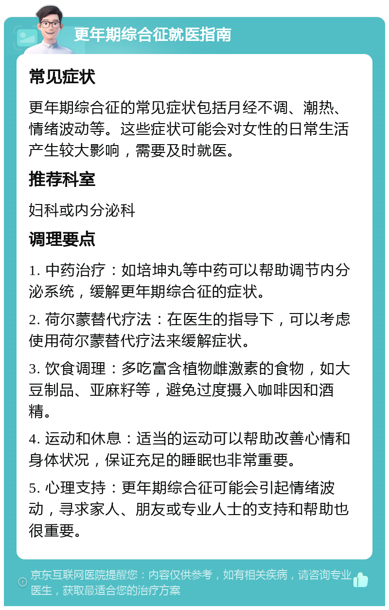 更年期综合征就医指南 常见症状 更年期综合征的常见症状包括月经不调、潮热、情绪波动等。这些症状可能会对女性的日常生活产生较大影响，需要及时就医。 推荐科室 妇科或内分泌科 调理要点 1. 中药治疗：如培坤丸等中药可以帮助调节内分泌系统，缓解更年期综合征的症状。 2. 荷尔蒙替代疗法：在医生的指导下，可以考虑使用荷尔蒙替代疗法来缓解症状。 3. 饮食调理：多吃富含植物雌激素的食物，如大豆制品、亚麻籽等，避免过度摄入咖啡因和酒精。 4. 运动和休息：适当的运动可以帮助改善心情和身体状况，保证充足的睡眠也非常重要。 5. 心理支持：更年期综合征可能会引起情绪波动，寻求家人、朋友或专业人士的支持和帮助也很重要。