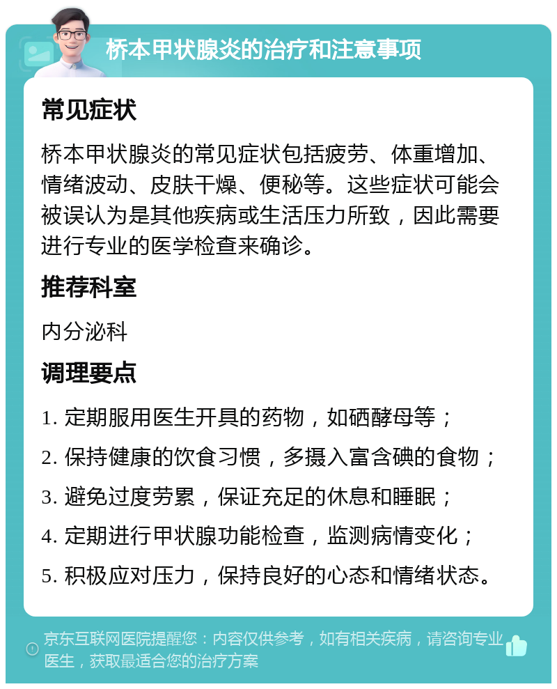 桥本甲状腺炎的治疗和注意事项 常见症状 桥本甲状腺炎的常见症状包括疲劳、体重增加、情绪波动、皮肤干燥、便秘等。这些症状可能会被误认为是其他疾病或生活压力所致，因此需要进行专业的医学检查来确诊。 推荐科室 内分泌科 调理要点 1. 定期服用医生开具的药物，如硒酵母等； 2. 保持健康的饮食习惯，多摄入富含碘的食物； 3. 避免过度劳累，保证充足的休息和睡眠； 4. 定期进行甲状腺功能检查，监测病情变化； 5. 积极应对压力，保持良好的心态和情绪状态。