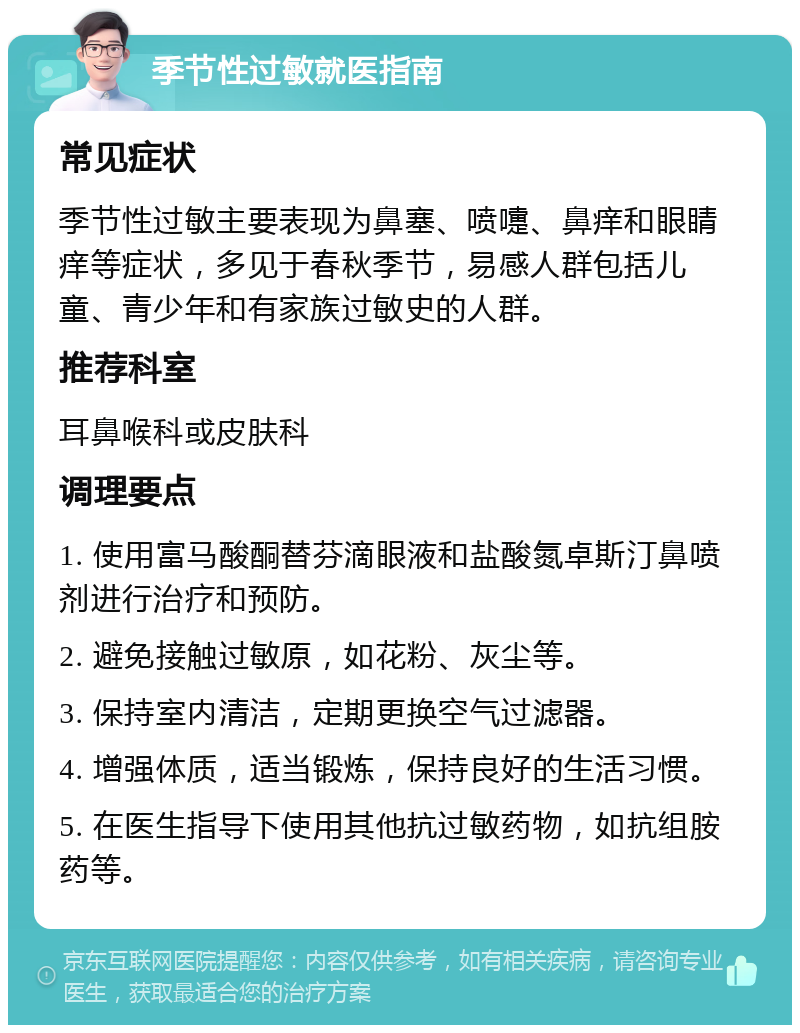 季节性过敏就医指南 常见症状 季节性过敏主要表现为鼻塞、喷嚏、鼻痒和眼睛痒等症状，多见于春秋季节，易感人群包括儿童、青少年和有家族过敏史的人群。 推荐科室 耳鼻喉科或皮肤科 调理要点 1. 使用富马酸酮替芬滴眼液和盐酸氮卓斯汀鼻喷剂进行治疗和预防。 2. 避免接触过敏原，如花粉、灰尘等。 3. 保持室内清洁，定期更换空气过滤器。 4. 增强体质，适当锻炼，保持良好的生活习惯。 5. 在医生指导下使用其他抗过敏药物，如抗组胺药等。