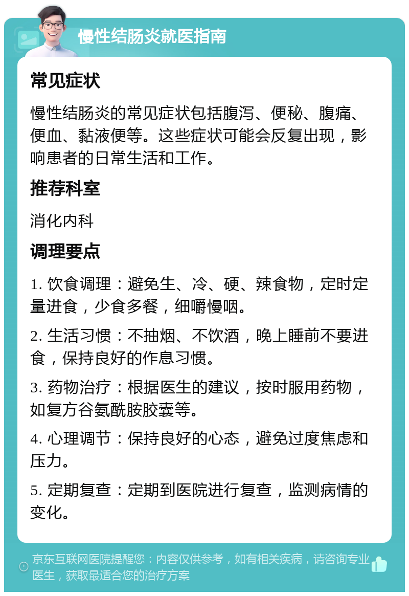 慢性结肠炎就医指南 常见症状 慢性结肠炎的常见症状包括腹泻、便秘、腹痛、便血、黏液便等。这些症状可能会反复出现，影响患者的日常生活和工作。 推荐科室 消化内科 调理要点 1. 饮食调理：避免生、冷、硬、辣食物，定时定量进食，少食多餐，细嚼慢咽。 2. 生活习惯：不抽烟、不饮酒，晚上睡前不要进食，保持良好的作息习惯。 3. 药物治疗：根据医生的建议，按时服用药物，如复方谷氨酰胺胶囊等。 4. 心理调节：保持良好的心态，避免过度焦虑和压力。 5. 定期复查：定期到医院进行复查，监测病情的变化。