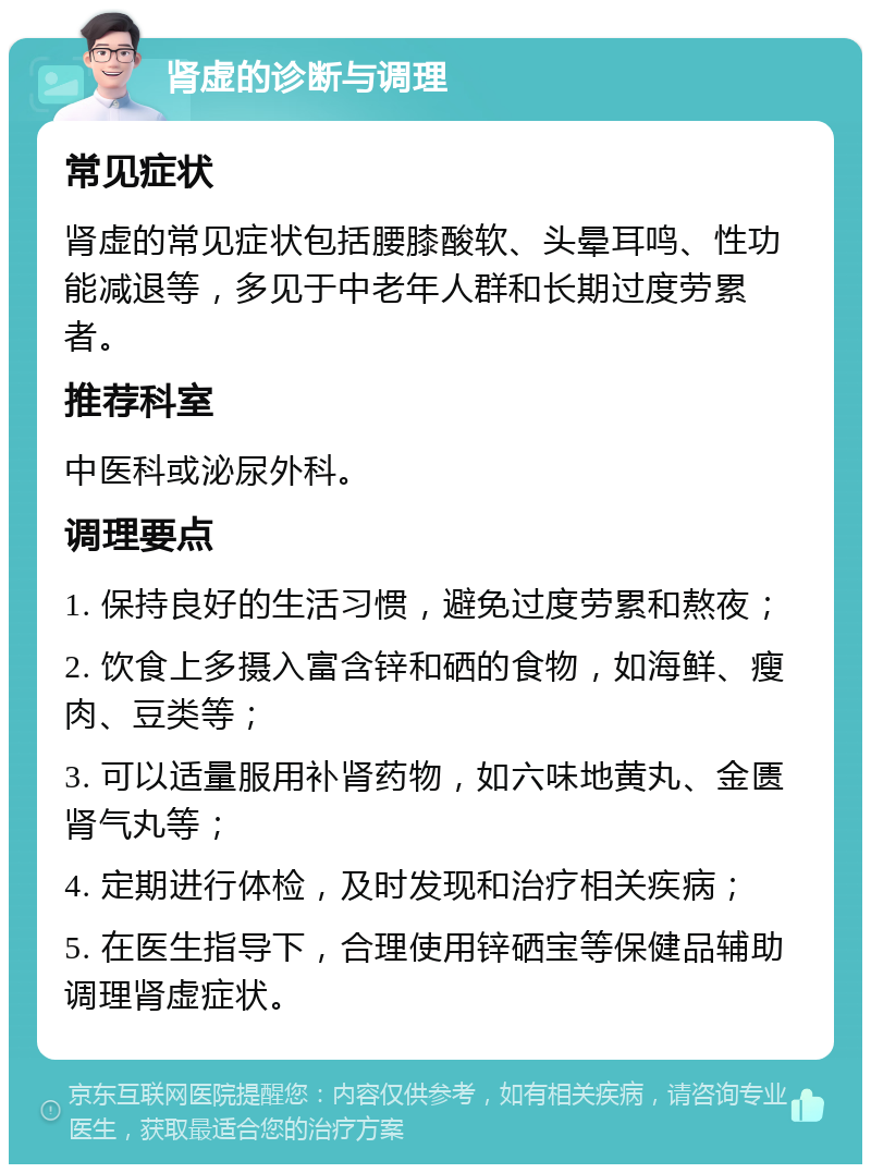 肾虚的诊断与调理 常见症状 肾虚的常见症状包括腰膝酸软、头晕耳鸣、性功能减退等，多见于中老年人群和长期过度劳累者。 推荐科室 中医科或泌尿外科。 调理要点 1. 保持良好的生活习惯，避免过度劳累和熬夜； 2. 饮食上多摄入富含锌和硒的食物，如海鲜、瘦肉、豆类等； 3. 可以适量服用补肾药物，如六味地黄丸、金匮肾气丸等； 4. 定期进行体检，及时发现和治疗相关疾病； 5. 在医生指导下，合理使用锌硒宝等保健品辅助调理肾虚症状。