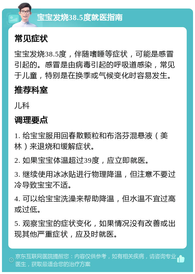 宝宝发烧38.5度就医指南 常见症状 宝宝发烧38.5度，伴随嗜睡等症状，可能是感冒引起的。感冒是由病毒引起的呼吸道感染，常见于儿童，特别是在换季或气候变化时容易发生。 推荐科室 儿科 调理要点 1. 给宝宝服用回春散颗粒和布洛芬混悬液（美林）来退烧和缓解症状。 2. 如果宝宝体温超过39度，应立即就医。 3. 继续使用冰冰贴进行物理降温，但注意不要过冷导致宝宝不适。 4. 可以给宝宝洗澡来帮助降温，但水温不宜过高或过低。 5. 观察宝宝的症状变化，如果情况没有改善或出现其他严重症状，应及时就医。