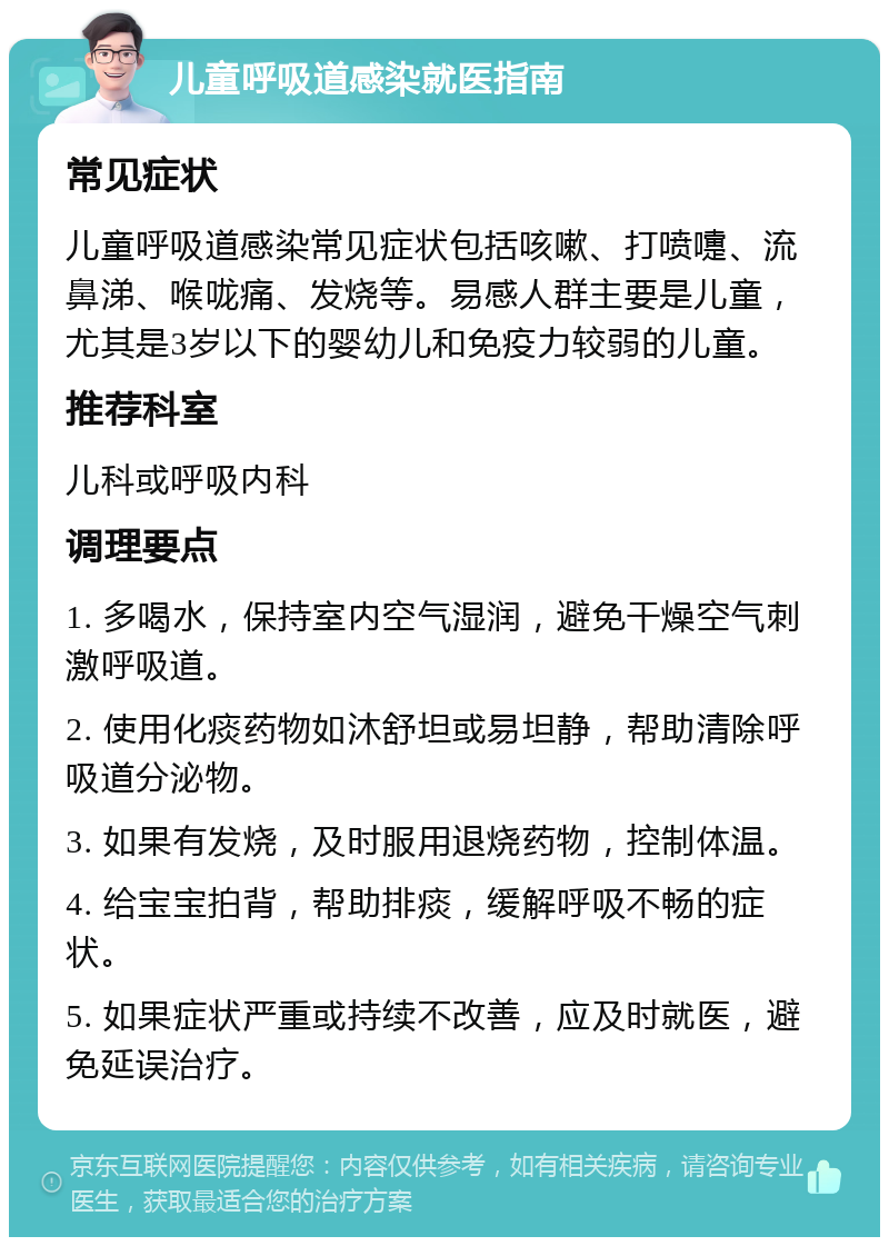 儿童呼吸道感染就医指南 常见症状 儿童呼吸道感染常见症状包括咳嗽、打喷嚏、流鼻涕、喉咙痛、发烧等。易感人群主要是儿童，尤其是3岁以下的婴幼儿和免疫力较弱的儿童。 推荐科室 儿科或呼吸内科 调理要点 1. 多喝水，保持室内空气湿润，避免干燥空气刺激呼吸道。 2. 使用化痰药物如沐舒坦或易坦静，帮助清除呼吸道分泌物。 3. 如果有发烧，及时服用退烧药物，控制体温。 4. 给宝宝拍背，帮助排痰，缓解呼吸不畅的症状。 5. 如果症状严重或持续不改善，应及时就医，避免延误治疗。