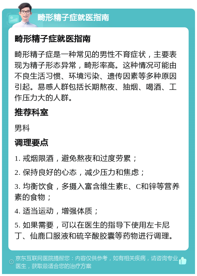 畸形精子症就医指南 畸形精子症就医指南 畸形精子症是一种常见的男性不育症状，主要表现为精子形态异常，畸形率高。这种情况可能由不良生活习惯、环境污染、遗传因素等多种原因引起。易感人群包括长期熬夜、抽烟、喝酒、工作压力大的人群。 推荐科室 男科 调理要点 1. 戒烟限酒，避免熬夜和过度劳累； 2. 保持良好的心态，减少压力和焦虑； 3. 均衡饮食，多摄入富含维生素E、C和锌等营养素的食物； 4. 适当运动，增强体质； 5. 如果需要，可以在医生的指导下使用左卡尼丁、仙鹿口服液和硫辛酸胶囊等药物进行调理。