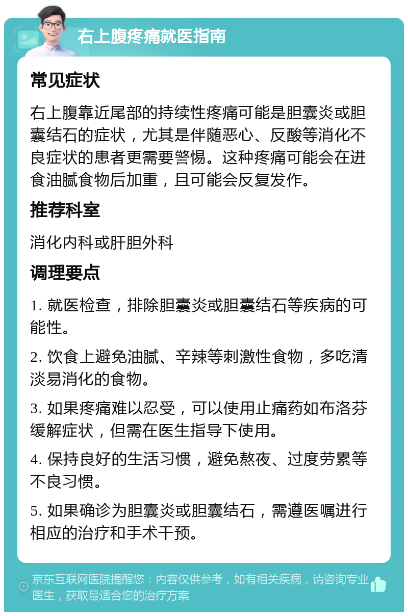 右上腹疼痛就医指南 常见症状 右上腹靠近尾部的持续性疼痛可能是胆囊炎或胆囊结石的症状，尤其是伴随恶心、反酸等消化不良症状的患者更需要警惕。这种疼痛可能会在进食油腻食物后加重，且可能会反复发作。 推荐科室 消化内科或肝胆外科 调理要点 1. 就医检查，排除胆囊炎或胆囊结石等疾病的可能性。 2. 饮食上避免油腻、辛辣等刺激性食物，多吃清淡易消化的食物。 3. 如果疼痛难以忍受，可以使用止痛药如布洛芬缓解症状，但需在医生指导下使用。 4. 保持良好的生活习惯，避免熬夜、过度劳累等不良习惯。 5. 如果确诊为胆囊炎或胆囊结石，需遵医嘱进行相应的治疗和手术干预。