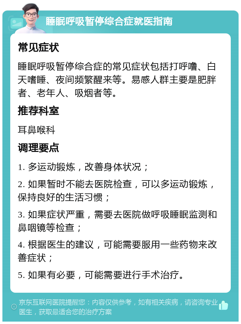 睡眠呼吸暂停综合症就医指南 常见症状 睡眠呼吸暂停综合症的常见症状包括打呼噜、白天嗜睡、夜间频繁醒来等。易感人群主要是肥胖者、老年人、吸烟者等。 推荐科室 耳鼻喉科 调理要点 1. 多运动锻炼，改善身体状况； 2. 如果暂时不能去医院检查，可以多运动锻炼，保持良好的生活习惯； 3. 如果症状严重，需要去医院做呼吸睡眠监测和鼻咽镜等检查； 4. 根据医生的建议，可能需要服用一些药物来改善症状； 5. 如果有必要，可能需要进行手术治疗。