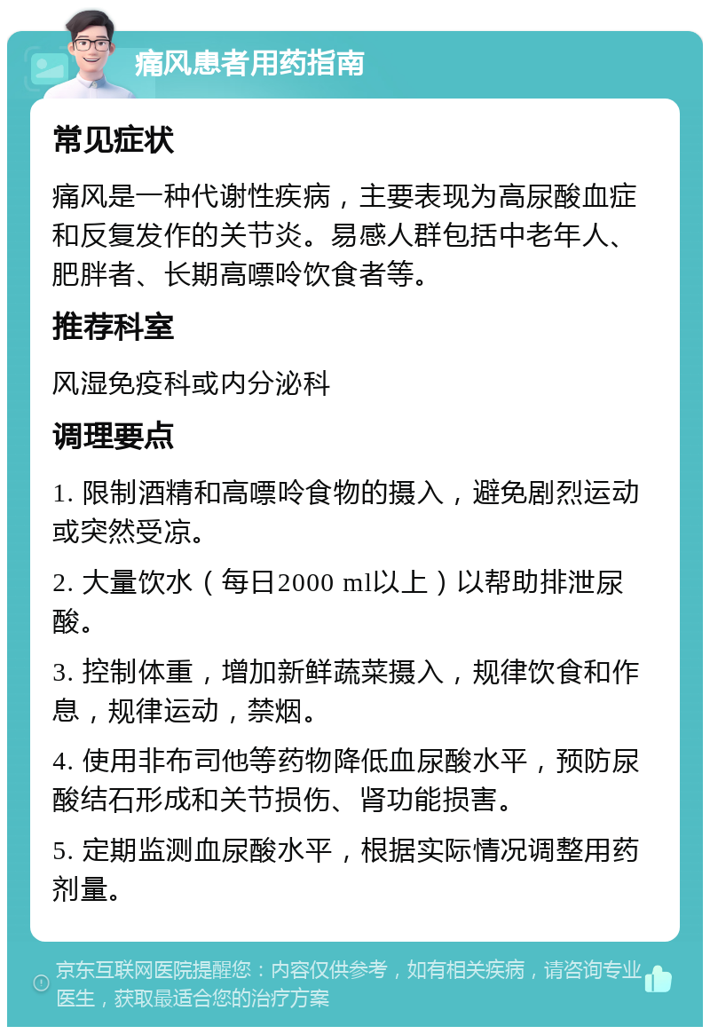 痛风患者用药指南 常见症状 痛风是一种代谢性疾病，主要表现为高尿酸血症和反复发作的关节炎。易感人群包括中老年人、肥胖者、长期高嘌呤饮食者等。 推荐科室 风湿免疫科或内分泌科 调理要点 1. 限制酒精和高嘌呤食物的摄入，避免剧烈运动或突然受凉。 2. 大量饮水（每日2000 ml以上）以帮助排泄尿酸。 3. 控制体重，增加新鲜蔬菜摄入，规律饮食和作息，规律运动，禁烟。 4. 使用非布司他等药物降低血尿酸水平，预防尿酸结石形成和关节损伤、肾功能损害。 5. 定期监测血尿酸水平，根据实际情况调整用药剂量。