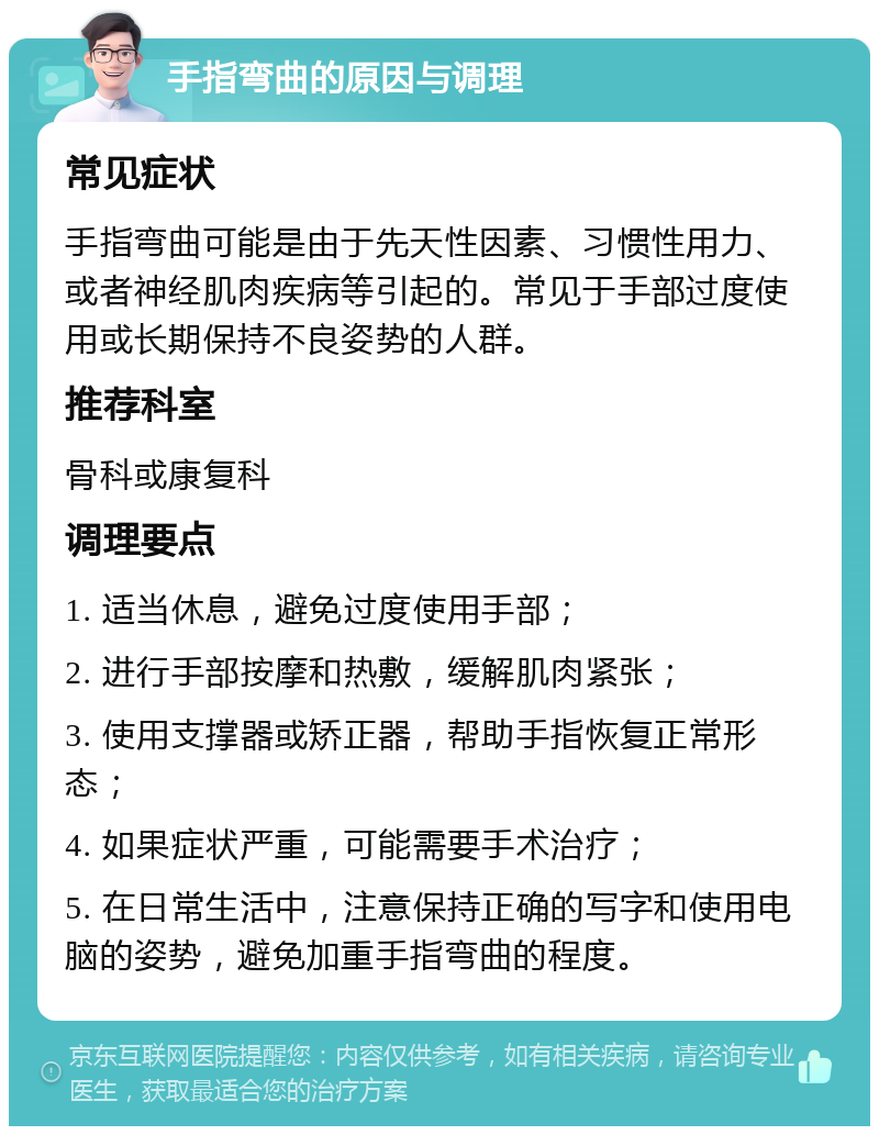 手指弯曲的原因与调理 常见症状 手指弯曲可能是由于先天性因素、习惯性用力、或者神经肌肉疾病等引起的。常见于手部过度使用或长期保持不良姿势的人群。 推荐科室 骨科或康复科 调理要点 1. 适当休息，避免过度使用手部； 2. 进行手部按摩和热敷，缓解肌肉紧张； 3. 使用支撑器或矫正器，帮助手指恢复正常形态； 4. 如果症状严重，可能需要手术治疗； 5. 在日常生活中，注意保持正确的写字和使用电脑的姿势，避免加重手指弯曲的程度。