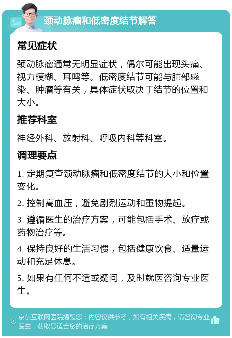 颈动脉瘤和低密度结节解答 常见症状 颈动脉瘤通常无明显症状，偶尔可能出现头痛、视力模糊、耳鸣等。低密度结节可能与肺部感染、肿瘤等有关，具体症状取决于结节的位置和大小。 推荐科室 神经外科、放射科、呼吸内科等科室。 调理要点 1. 定期复查颈动脉瘤和低密度结节的大小和位置变化。 2. 控制高血压，避免剧烈运动和重物提起。 3. 遵循医生的治疗方案，可能包括手术、放疗或药物治疗等。 4. 保持良好的生活习惯，包括健康饮食、适量运动和充足休息。 5. 如果有任何不适或疑问，及时就医咨询专业医生。