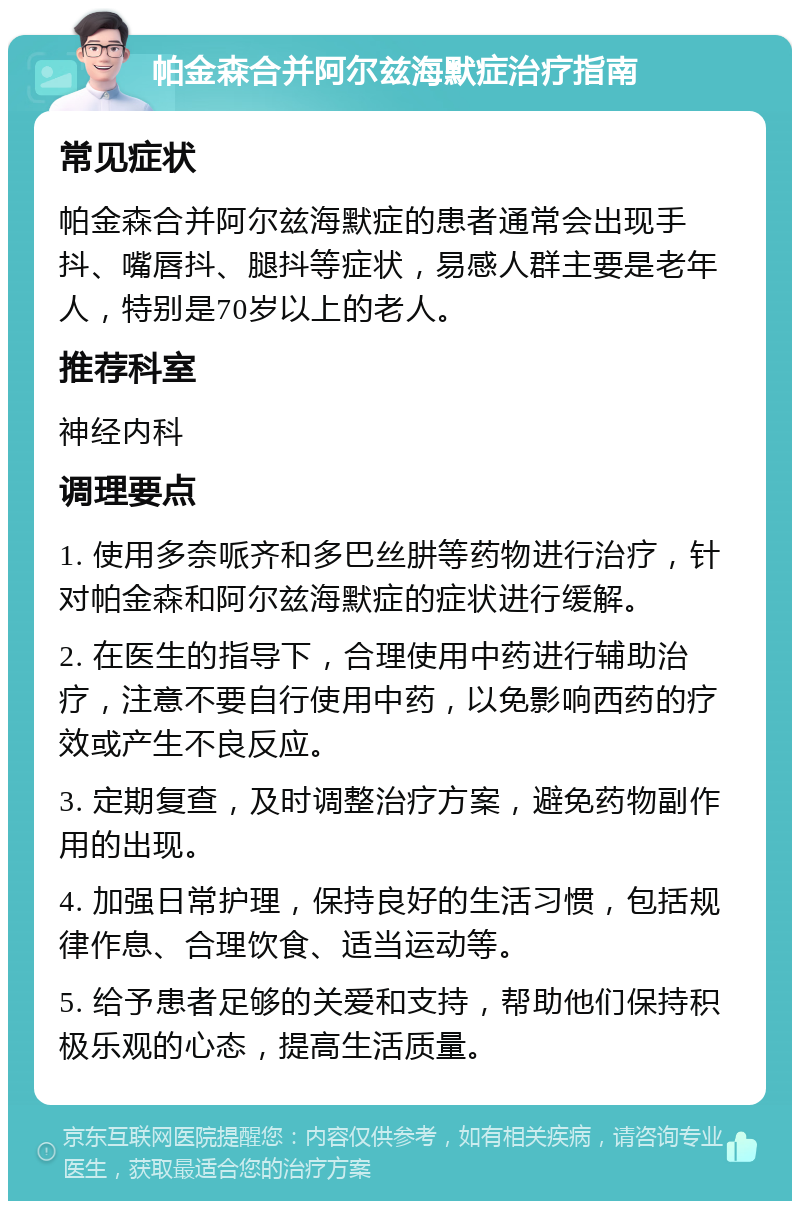 帕金森合并阿尔兹海默症治疗指南 常见症状 帕金森合并阿尔兹海默症的患者通常会出现手抖、嘴唇抖、腿抖等症状，易感人群主要是老年人，特别是70岁以上的老人。 推荐科室 神经内科 调理要点 1. 使用多奈哌齐和多巴丝肼等药物进行治疗，针对帕金森和阿尔兹海默症的症状进行缓解。 2. 在医生的指导下，合理使用中药进行辅助治疗，注意不要自行使用中药，以免影响西药的疗效或产生不良反应。 3. 定期复查，及时调整治疗方案，避免药物副作用的出现。 4. 加强日常护理，保持良好的生活习惯，包括规律作息、合理饮食、适当运动等。 5. 给予患者足够的关爱和支持，帮助他们保持积极乐观的心态，提高生活质量。