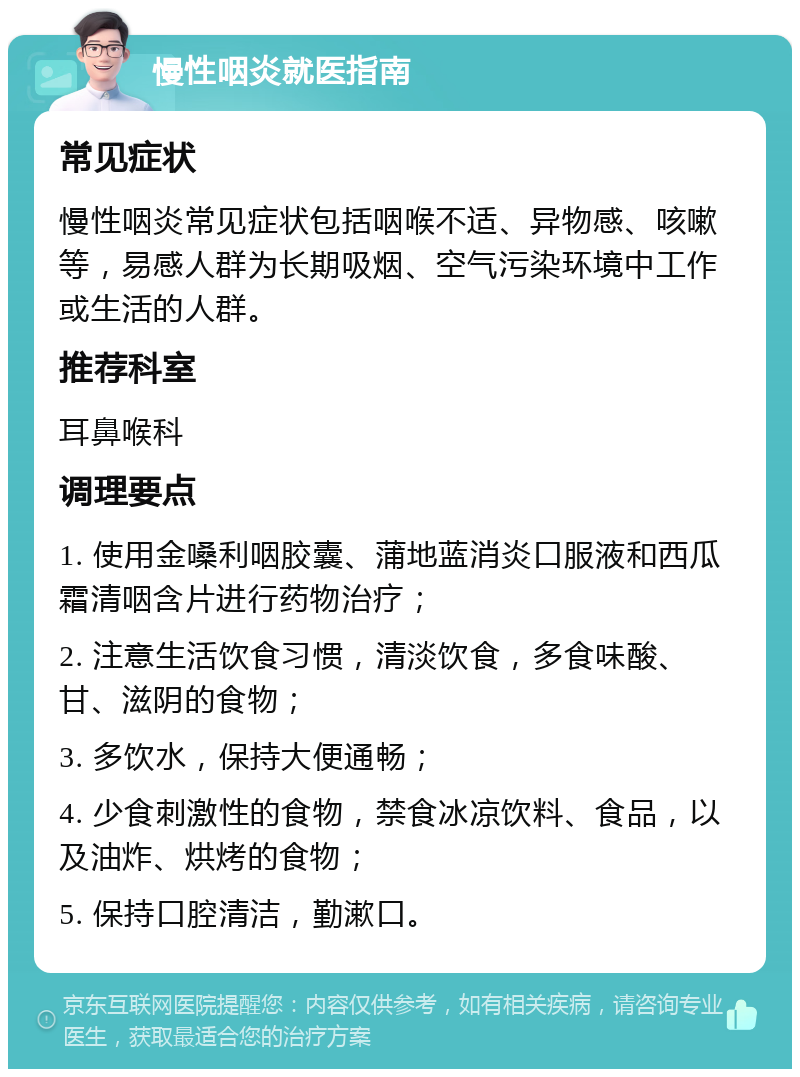 慢性咽炎就医指南 常见症状 慢性咽炎常见症状包括咽喉不适、异物感、咳嗽等，易感人群为长期吸烟、空气污染环境中工作或生活的人群。 推荐科室 耳鼻喉科 调理要点 1. 使用金嗓利咽胶囊、蒲地蓝消炎口服液和西瓜霜清咽含片进行药物治疗； 2. 注意生活饮食习惯，清淡饮食，多食味酸、甘、滋阴的食物； 3. 多饮水，保持大便通畅； 4. 少食刺激性的食物，禁食冰凉饮料、食品，以及油炸、烘烤的食物； 5. 保持口腔清洁，勤漱口。