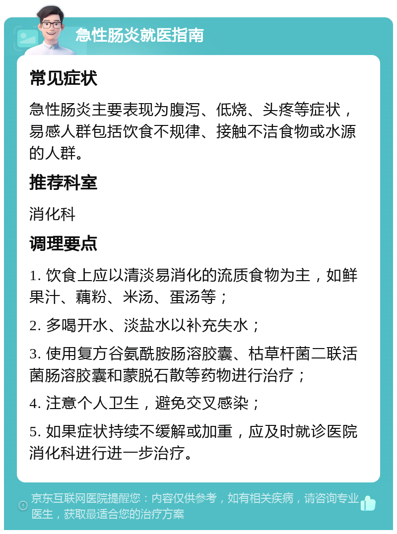 急性肠炎就医指南 常见症状 急性肠炎主要表现为腹泻、低烧、头疼等症状，易感人群包括饮食不规律、接触不洁食物或水源的人群。 推荐科室 消化科 调理要点 1. 饮食上应以清淡易消化的流质食物为主，如鲜果汁、藕粉、米汤、蛋汤等； 2. 多喝开水、淡盐水以补充失水； 3. 使用复方谷氨酰胺肠溶胶囊、枯草杆菌二联活菌肠溶胶囊和蒙脱石散等药物进行治疗； 4. 注意个人卫生，避免交叉感染； 5. 如果症状持续不缓解或加重，应及时就诊医院消化科进行进一步治疗。