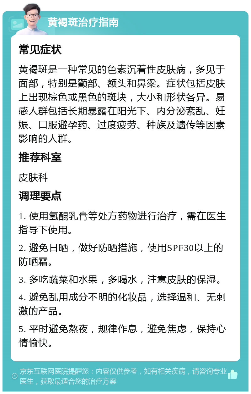 黄褐斑治疗指南 常见症状 黄褐斑是一种常见的色素沉着性皮肤病，多见于面部，特别是颧部、额头和鼻梁。症状包括皮肤上出现棕色或黑色的斑块，大小和形状各异。易感人群包括长期暴露在阳光下、内分泌紊乱、妊娠、口服避孕药、过度疲劳、种族及遗传等因素影响的人群。 推荐科室 皮肤科 调理要点 1. 使用氢醌乳膏等处方药物进行治疗，需在医生指导下使用。 2. 避免日晒，做好防晒措施，使用SPF30以上的防晒霜。 3. 多吃蔬菜和水果，多喝水，注意皮肤的保湿。 4. 避免乱用成分不明的化妆品，选择温和、无刺激的产品。 5. 平时避免熬夜，规律作息，避免焦虑，保持心情愉快。