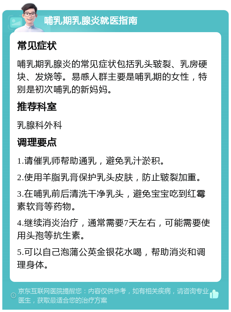 哺乳期乳腺炎就医指南 常见症状 哺乳期乳腺炎的常见症状包括乳头皲裂、乳房硬块、发烧等。易感人群主要是哺乳期的女性，特别是初次哺乳的新妈妈。 推荐科室 乳腺科外科 调理要点 1.请催乳师帮助通乳，避免乳汁淤积。 2.使用羊脂乳膏保护乳头皮肤，防止皲裂加重。 3.在哺乳前后清洗干净乳头，避免宝宝吃到红霉素软膏等药物。 4.继续消炎治疗，通常需要7天左右，可能需要使用头孢等抗生素。 5.可以自己泡蒲公英金银花水喝，帮助消炎和调理身体。