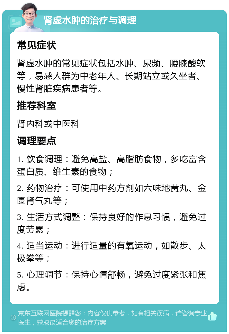 肾虚水肿的治疗与调理 常见症状 肾虚水肿的常见症状包括水肿、尿频、腰膝酸软等，易感人群为中老年人、长期站立或久坐者、慢性肾脏疾病患者等。 推荐科室 肾内科或中医科 调理要点 1. 饮食调理：避免高盐、高脂肪食物，多吃富含蛋白质、维生素的食物； 2. 药物治疗：可使用中药方剂如六味地黄丸、金匮肾气丸等； 3. 生活方式调整：保持良好的作息习惯，避免过度劳累； 4. 适当运动：进行适量的有氧运动，如散步、太极拳等； 5. 心理调节：保持心情舒畅，避免过度紧张和焦虑。