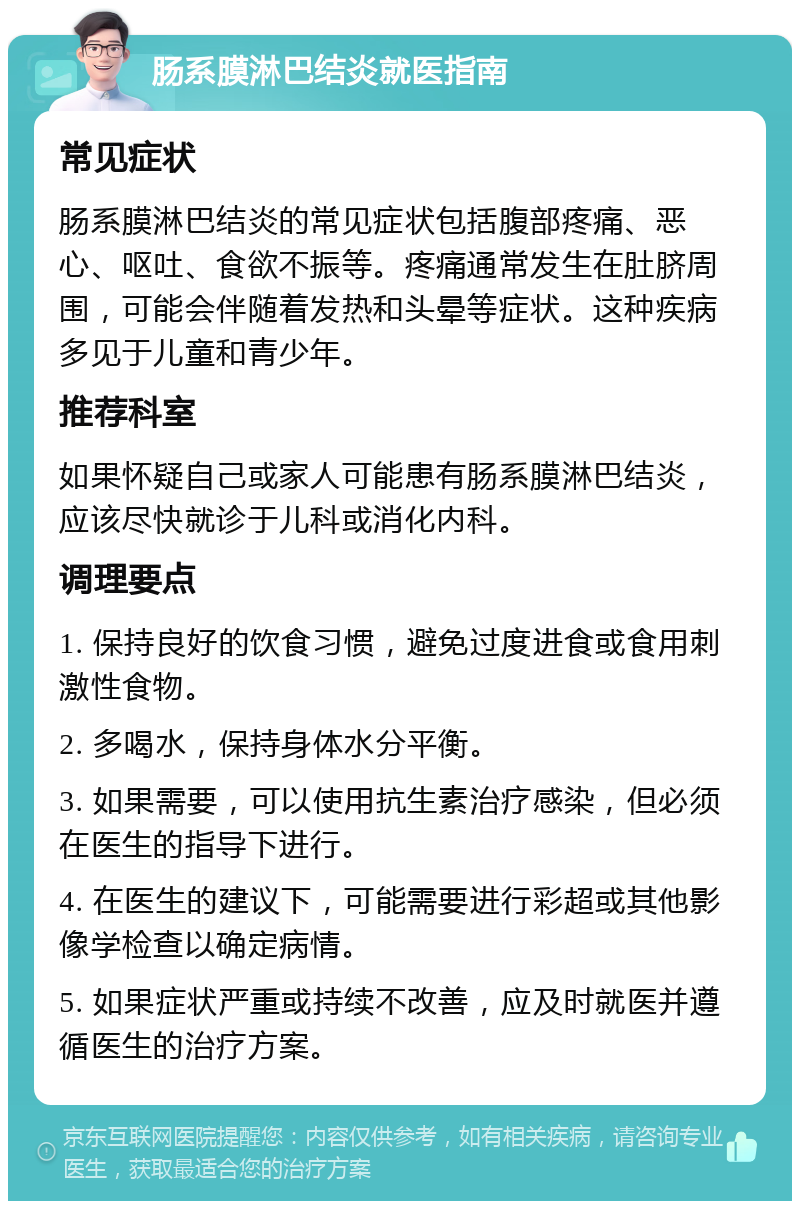 肠系膜淋巴结炎就医指南 常见症状 肠系膜淋巴结炎的常见症状包括腹部疼痛、恶心、呕吐、食欲不振等。疼痛通常发生在肚脐周围，可能会伴随着发热和头晕等症状。这种疾病多见于儿童和青少年。 推荐科室 如果怀疑自己或家人可能患有肠系膜淋巴结炎，应该尽快就诊于儿科或消化内科。 调理要点 1. 保持良好的饮食习惯，避免过度进食或食用刺激性食物。 2. 多喝水，保持身体水分平衡。 3. 如果需要，可以使用抗生素治疗感染，但必须在医生的指导下进行。 4. 在医生的建议下，可能需要进行彩超或其他影像学检查以确定病情。 5. 如果症状严重或持续不改善，应及时就医并遵循医生的治疗方案。