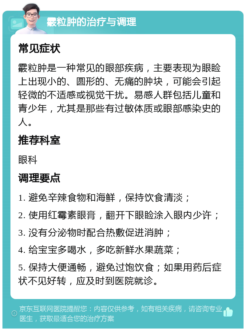 霰粒肿的治疗与调理 常见症状 霰粒肿是一种常见的眼部疾病，主要表现为眼睑上出现小的、圆形的、无痛的肿块，可能会引起轻微的不适感或视觉干扰。易感人群包括儿童和青少年，尤其是那些有过敏体质或眼部感染史的人。 推荐科室 眼科 调理要点 1. 避免辛辣食物和海鲜，保持饮食清淡； 2. 使用红霉素眼膏，翻开下眼睑涂入眼内少许； 3. 没有分泌物时配合热敷促进消肿； 4. 给宝宝多喝水，多吃新鲜水果蔬菜； 5. 保持大便通畅，避免过饱饮食；如果用药后症状不见好转，应及时到医院就诊。