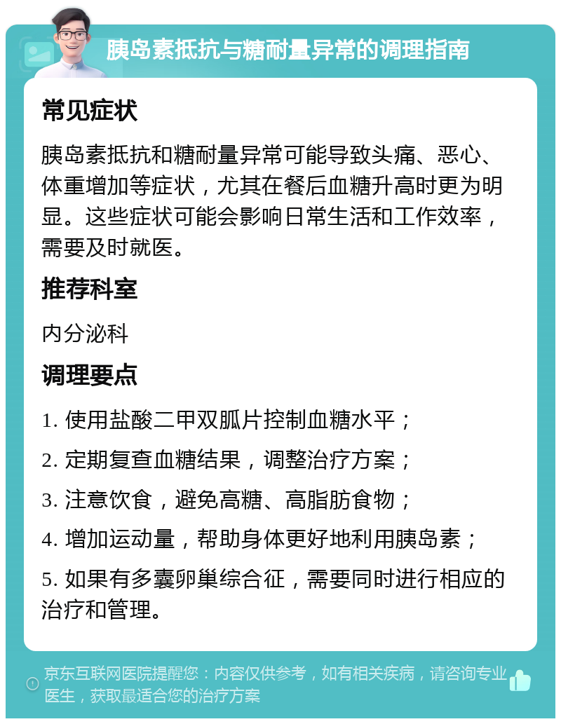 胰岛素抵抗与糖耐量异常的调理指南 常见症状 胰岛素抵抗和糖耐量异常可能导致头痛、恶心、体重增加等症状，尤其在餐后血糖升高时更为明显。这些症状可能会影响日常生活和工作效率，需要及时就医。 推荐科室 内分泌科 调理要点 1. 使用盐酸二甲双胍片控制血糖水平； 2. 定期复查血糖结果，调整治疗方案； 3. 注意饮食，避免高糖、高脂肪食物； 4. 增加运动量，帮助身体更好地利用胰岛素； 5. 如果有多囊卵巢综合征，需要同时进行相应的治疗和管理。