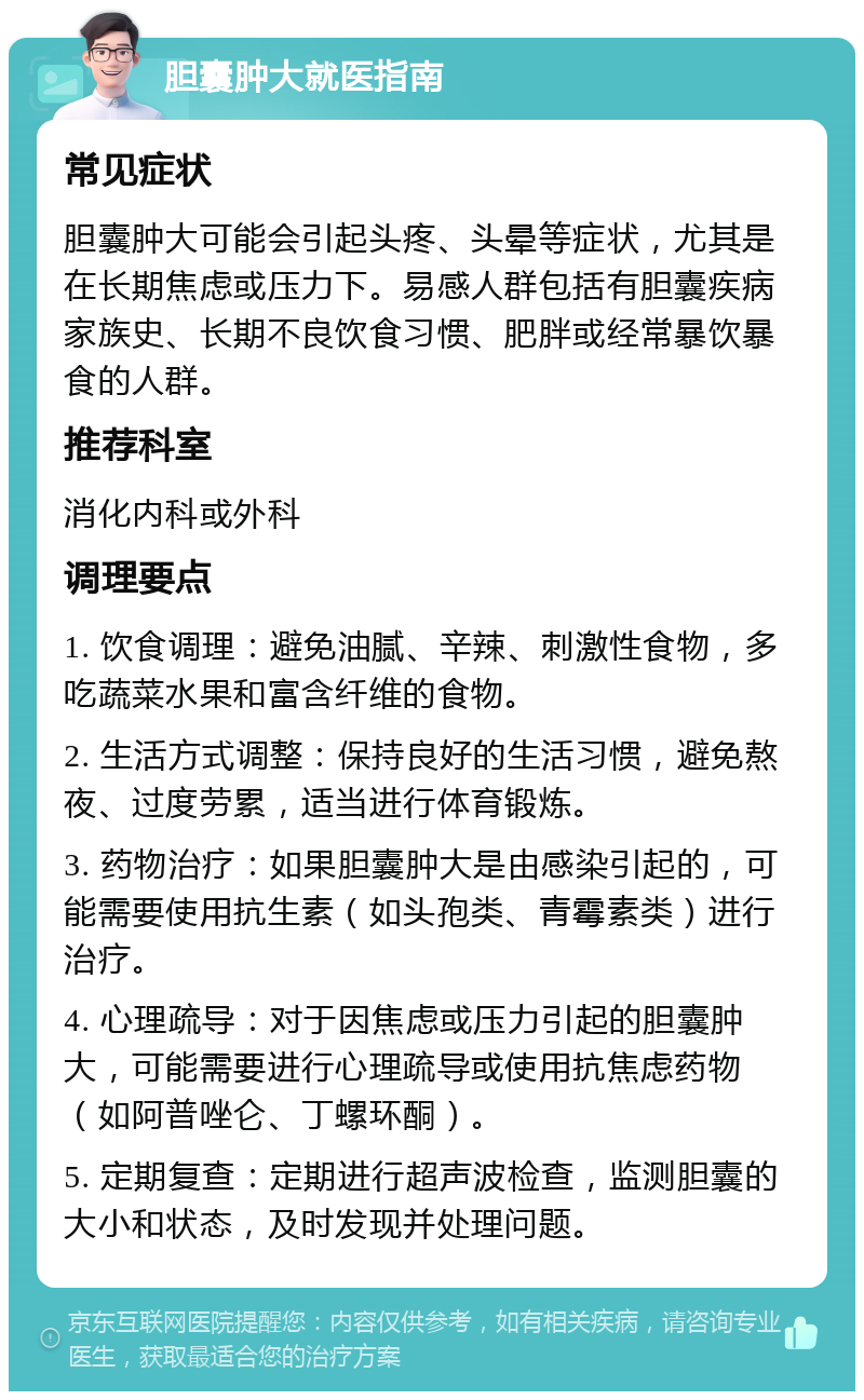 胆囊肿大就医指南 常见症状 胆囊肿大可能会引起头疼、头晕等症状，尤其是在长期焦虑或压力下。易感人群包括有胆囊疾病家族史、长期不良饮食习惯、肥胖或经常暴饮暴食的人群。 推荐科室 消化内科或外科 调理要点 1. 饮食调理：避免油腻、辛辣、刺激性食物，多吃蔬菜水果和富含纤维的食物。 2. 生活方式调整：保持良好的生活习惯，避免熬夜、过度劳累，适当进行体育锻炼。 3. 药物治疗：如果胆囊肿大是由感染引起的，可能需要使用抗生素（如头孢类、青霉素类）进行治疗。 4. 心理疏导：对于因焦虑或压力引起的胆囊肿大，可能需要进行心理疏导或使用抗焦虑药物（如阿普唑仑、丁螺环酮）。 5. 定期复查：定期进行超声波检查，监测胆囊的大小和状态，及时发现并处理问题。