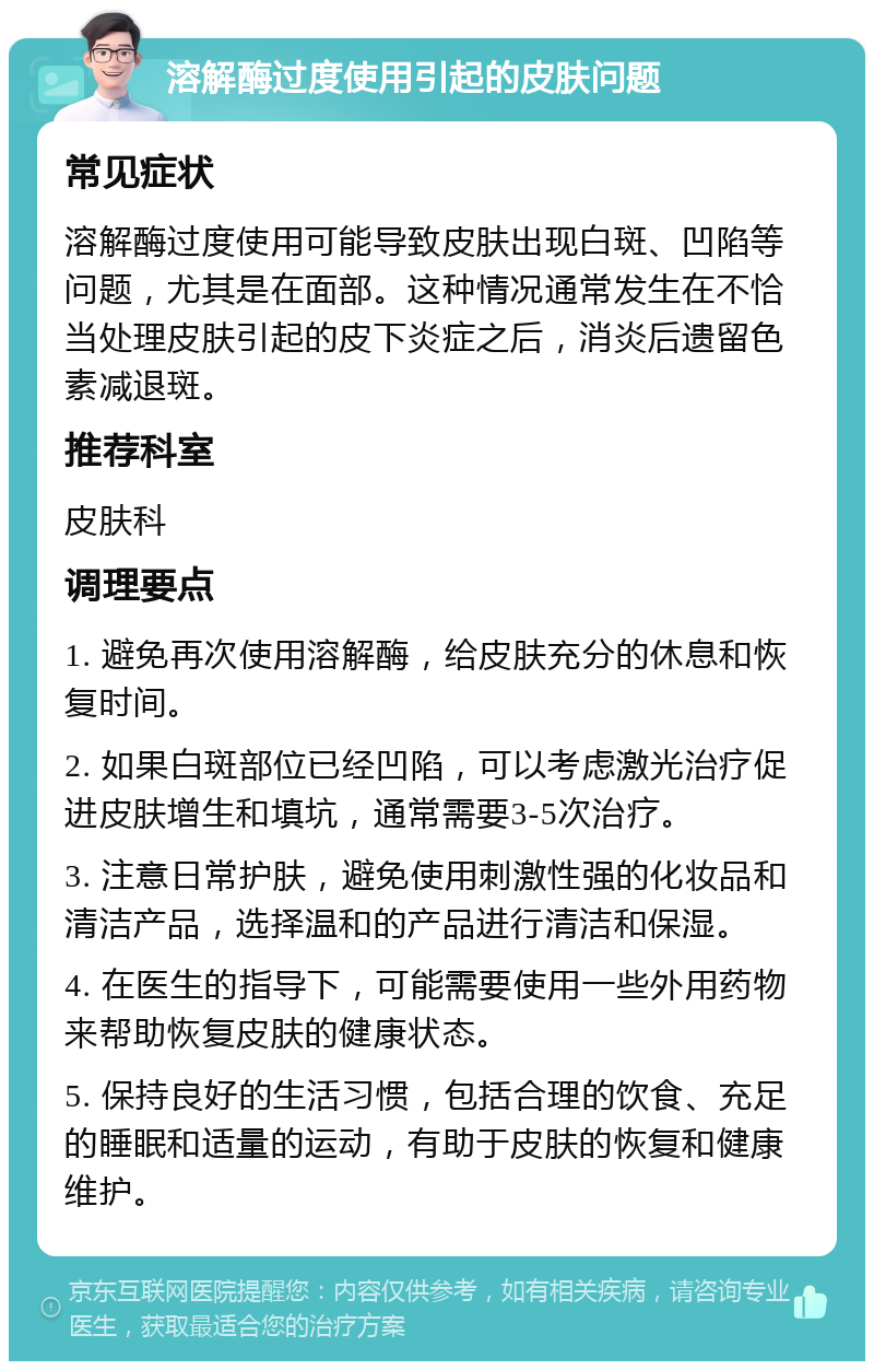 溶解酶过度使用引起的皮肤问题 常见症状 溶解酶过度使用可能导致皮肤出现白斑、凹陷等问题，尤其是在面部。这种情况通常发生在不恰当处理皮肤引起的皮下炎症之后，消炎后遗留色素减退斑。 推荐科室 皮肤科 调理要点 1. 避免再次使用溶解酶，给皮肤充分的休息和恢复时间。 2. 如果白斑部位已经凹陷，可以考虑激光治疗促进皮肤增生和填坑，通常需要3-5次治疗。 3. 注意日常护肤，避免使用刺激性强的化妆品和清洁产品，选择温和的产品进行清洁和保湿。 4. 在医生的指导下，可能需要使用一些外用药物来帮助恢复皮肤的健康状态。 5. 保持良好的生活习惯，包括合理的饮食、充足的睡眠和适量的运动，有助于皮肤的恢复和健康维护。