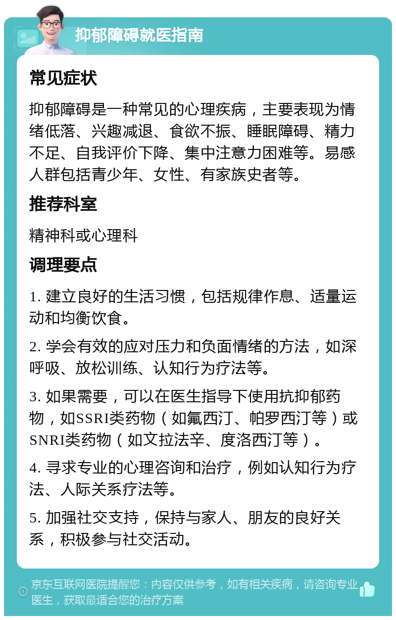 抑郁障碍就医指南 常见症状 抑郁障碍是一种常见的心理疾病，主要表现为情绪低落、兴趣减退、食欲不振、睡眠障碍、精力不足、自我评价下降、集中注意力困难等。易感人群包括青少年、女性、有家族史者等。 推荐科室 精神科或心理科 调理要点 1. 建立良好的生活习惯，包括规律作息、适量运动和均衡饮食。 2. 学会有效的应对压力和负面情绪的方法，如深呼吸、放松训练、认知行为疗法等。 3. 如果需要，可以在医生指导下使用抗抑郁药物，如SSRI类药物（如氟西汀、帕罗西汀等）或SNRI类药物（如文拉法辛、度洛西汀等）。 4. 寻求专业的心理咨询和治疗，例如认知行为疗法、人际关系疗法等。 5. 加强社交支持，保持与家人、朋友的良好关系，积极参与社交活动。