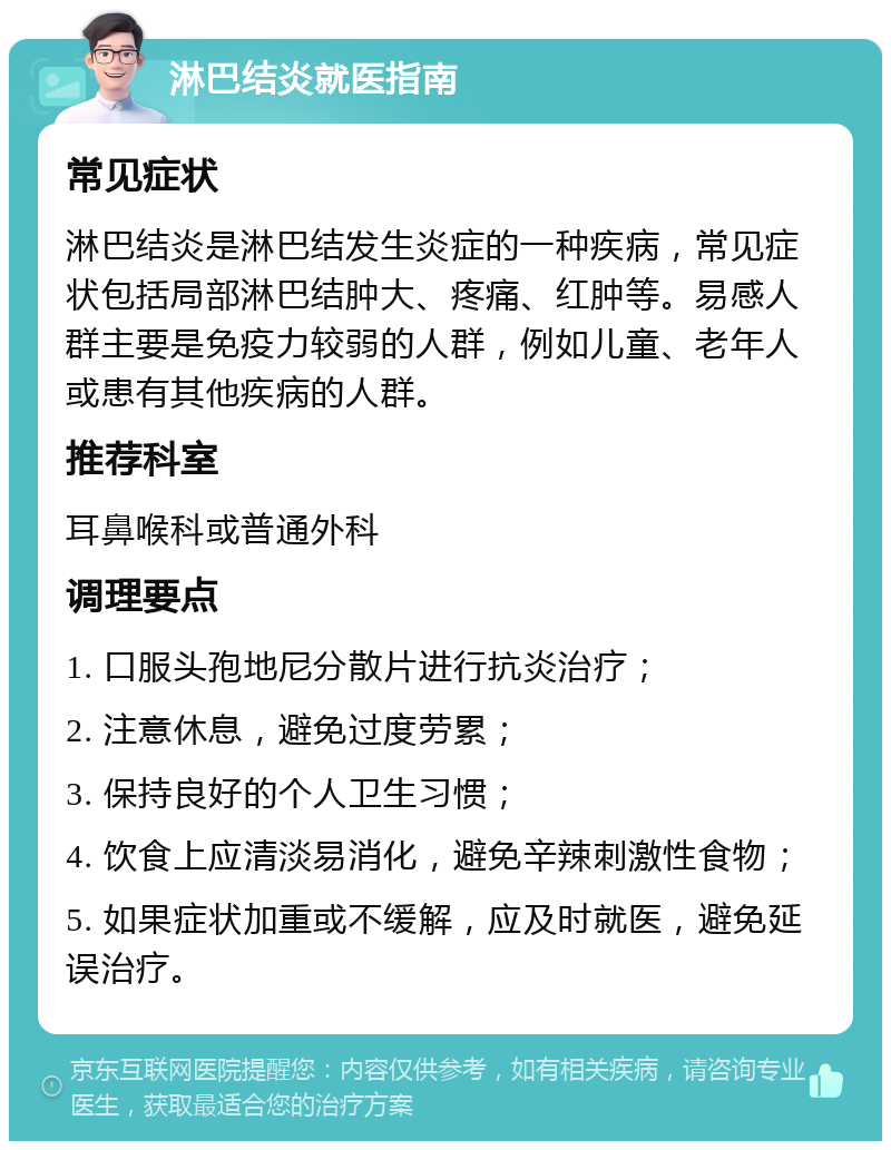 淋巴结炎就医指南 常见症状 淋巴结炎是淋巴结发生炎症的一种疾病，常见症状包括局部淋巴结肿大、疼痛、红肿等。易感人群主要是免疫力较弱的人群，例如儿童、老年人或患有其他疾病的人群。 推荐科室 耳鼻喉科或普通外科 调理要点 1. 口服头孢地尼分散片进行抗炎治疗； 2. 注意休息，避免过度劳累； 3. 保持良好的个人卫生习惯； 4. 饮食上应清淡易消化，避免辛辣刺激性食物； 5. 如果症状加重或不缓解，应及时就医，避免延误治疗。