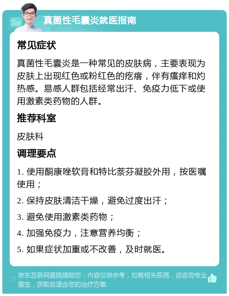 真菌性毛囊炎就医指南 常见症状 真菌性毛囊炎是一种常见的皮肤病，主要表现为皮肤上出现红色或粉红色的疙瘩，伴有瘙痒和灼热感。易感人群包括经常出汗、免疫力低下或使用激素类药物的人群。 推荐科室 皮肤科 调理要点 1. 使用酮康唑软膏和特比萘芬凝胶外用，按医嘱使用； 2. 保持皮肤清洁干燥，避免过度出汗； 3. 避免使用激素类药物； 4. 加强免疫力，注意营养均衡； 5. 如果症状加重或不改善，及时就医。