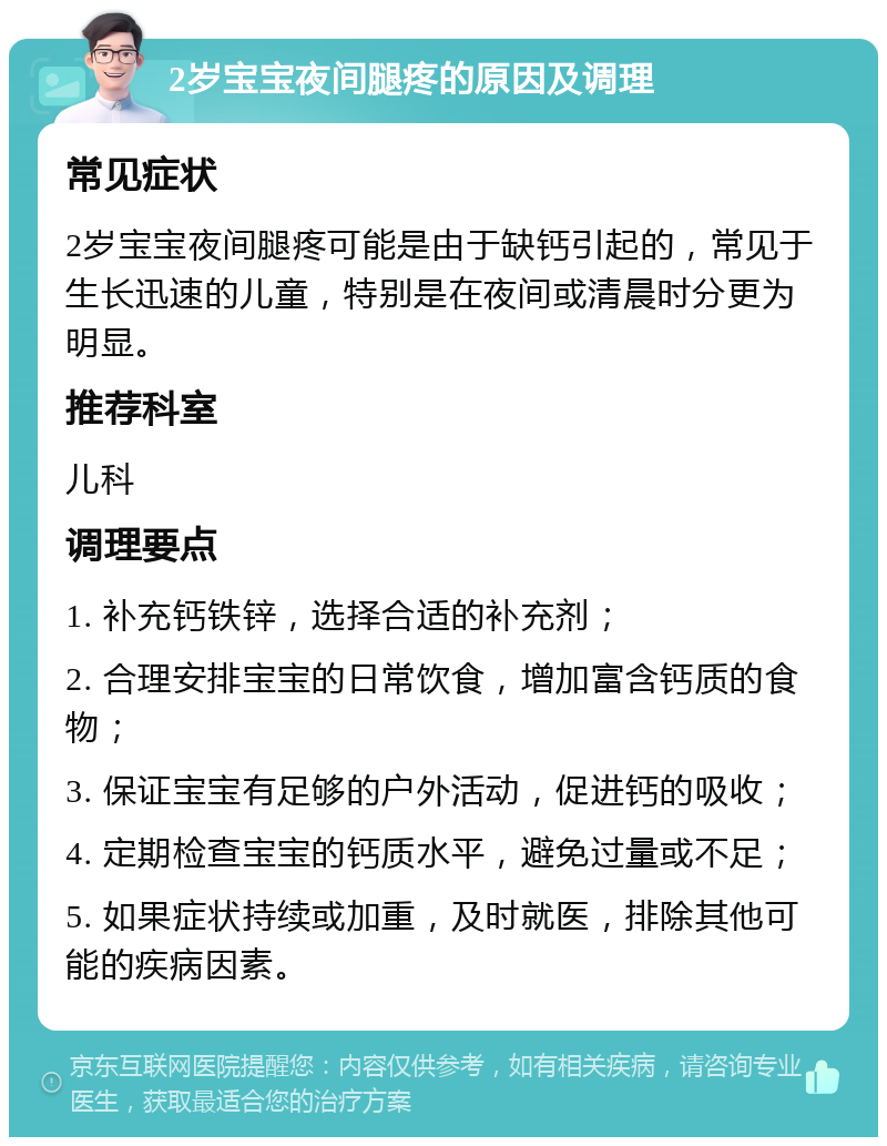 2岁宝宝夜间腿疼的原因及调理 常见症状 2岁宝宝夜间腿疼可能是由于缺钙引起的，常见于生长迅速的儿童，特别是在夜间或清晨时分更为明显。 推荐科室 儿科 调理要点 1. 补充钙铁锌，选择合适的补充剂； 2. 合理安排宝宝的日常饮食，增加富含钙质的食物； 3. 保证宝宝有足够的户外活动，促进钙的吸收； 4. 定期检查宝宝的钙质水平，避免过量或不足； 5. 如果症状持续或加重，及时就医，排除其他可能的疾病因素。