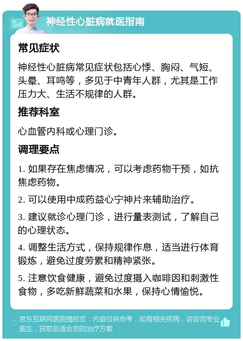 神经性心脏病就医指南 常见症状 神经性心脏病常见症状包括心悸、胸闷、气短、头晕、耳鸣等，多见于中青年人群，尤其是工作压力大、生活不规律的人群。 推荐科室 心血管内科或心理门诊。 调理要点 1. 如果存在焦虑情况，可以考虑药物干预，如抗焦虑药物。 2. 可以使用中成药益心宁神片来辅助治疗。 3. 建议就诊心理门诊，进行量表测试，了解自己的心理状态。 4. 调整生活方式，保持规律作息，适当进行体育锻炼，避免过度劳累和精神紧张。 5. 注意饮食健康，避免过度摄入咖啡因和刺激性食物，多吃新鲜蔬菜和水果，保持心情愉悦。