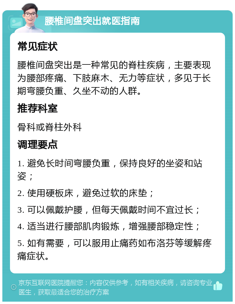 腰椎间盘突出就医指南 常见症状 腰椎间盘突出是一种常见的脊柱疾病，主要表现为腰部疼痛、下肢麻木、无力等症状，多见于长期弯腰负重、久坐不动的人群。 推荐科室 骨科或脊柱外科 调理要点 1. 避免长时间弯腰负重，保持良好的坐姿和站姿； 2. 使用硬板床，避免过软的床垫； 3. 可以佩戴护腰，但每天佩戴时间不宜过长； 4. 适当进行腰部肌肉锻炼，增强腰部稳定性； 5. 如有需要，可以服用止痛药如布洛芬等缓解疼痛症状。