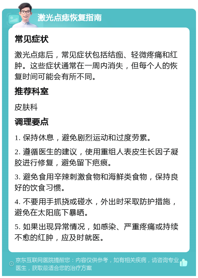 激光点痣恢复指南 常见症状 激光点痣后，常见症状包括结痂、轻微疼痛和红肿。这些症状通常在一周内消失，但每个人的恢复时间可能会有所不同。 推荐科室 皮肤科 调理要点 1. 保持休息，避免剧烈运动和过度劳累。 2. 遵循医生的建议，使用重组人表皮生长因子凝胶进行修复，避免留下疤痕。 3. 避免食用辛辣刺激食物和海鲜类食物，保持良好的饮食习惯。 4. 不要用手抓挠或碰水，外出时采取防护措施，避免在太阳底下暴晒。 5. 如果出现异常情况，如感染、严重疼痛或持续不愈的红肿，应及时就医。