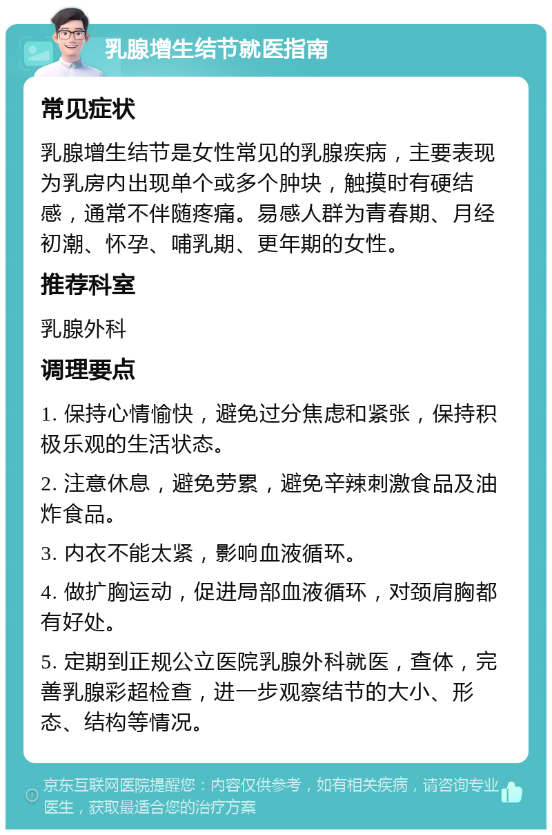 乳腺增生结节就医指南 常见症状 乳腺增生结节是女性常见的乳腺疾病，主要表现为乳房内出现单个或多个肿块，触摸时有硬结感，通常不伴随疼痛。易感人群为青春期、月经初潮、怀孕、哺乳期、更年期的女性。 推荐科室 乳腺外科 调理要点 1. 保持心情愉快，避免过分焦虑和紧张，保持积极乐观的生活状态。 2. 注意休息，避免劳累，避免辛辣刺激食品及油炸食品。 3. 内衣不能太紧，影响血液循环。 4. 做扩胸运动，促进局部血液循环，对颈肩胸都有好处。 5. 定期到正规公立医院乳腺外科就医，查体，完善乳腺彩超检查，进一步观察结节的大小、形态、结构等情况。