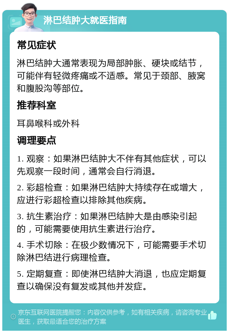 淋巴结肿大就医指南 常见症状 淋巴结肿大通常表现为局部肿胀、硬块或结节，可能伴有轻微疼痛或不适感。常见于颈部、腋窝和腹股沟等部位。 推荐科室 耳鼻喉科或外科 调理要点 1. 观察：如果淋巴结肿大不伴有其他症状，可以先观察一段时间，通常会自行消退。 2. 彩超检查：如果淋巴结肿大持续存在或增大，应进行彩超检查以排除其他疾病。 3. 抗生素治疗：如果淋巴结肿大是由感染引起的，可能需要使用抗生素进行治疗。 4. 手术切除：在极少数情况下，可能需要手术切除淋巴结进行病理检查。 5. 定期复查：即使淋巴结肿大消退，也应定期复查以确保没有复发或其他并发症。