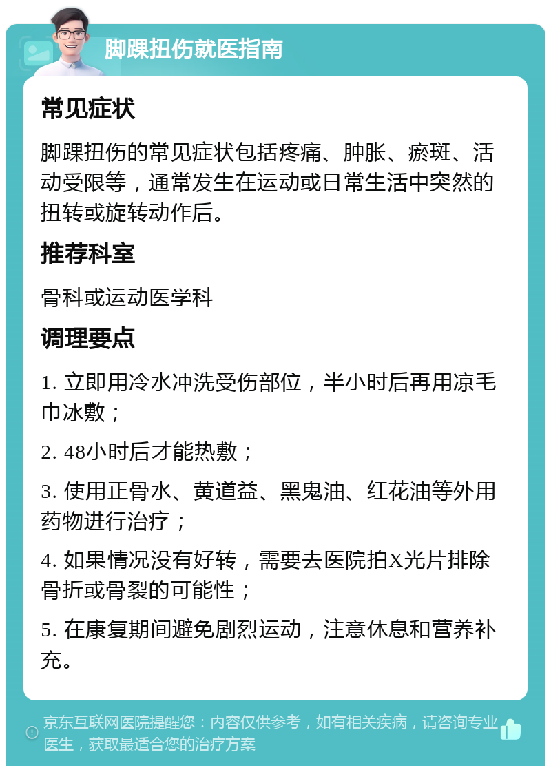 脚踝扭伤就医指南 常见症状 脚踝扭伤的常见症状包括疼痛、肿胀、瘀斑、活动受限等，通常发生在运动或日常生活中突然的扭转或旋转动作后。 推荐科室 骨科或运动医学科 调理要点 1. 立即用冷水冲洗受伤部位，半小时后再用凉毛巾冰敷； 2. 48小时后才能热敷； 3. 使用正骨水、黄道益、黑鬼油、红花油等外用药物进行治疗； 4. 如果情况没有好转，需要去医院拍X光片排除骨折或骨裂的可能性； 5. 在康复期间避免剧烈运动，注意休息和营养补充。