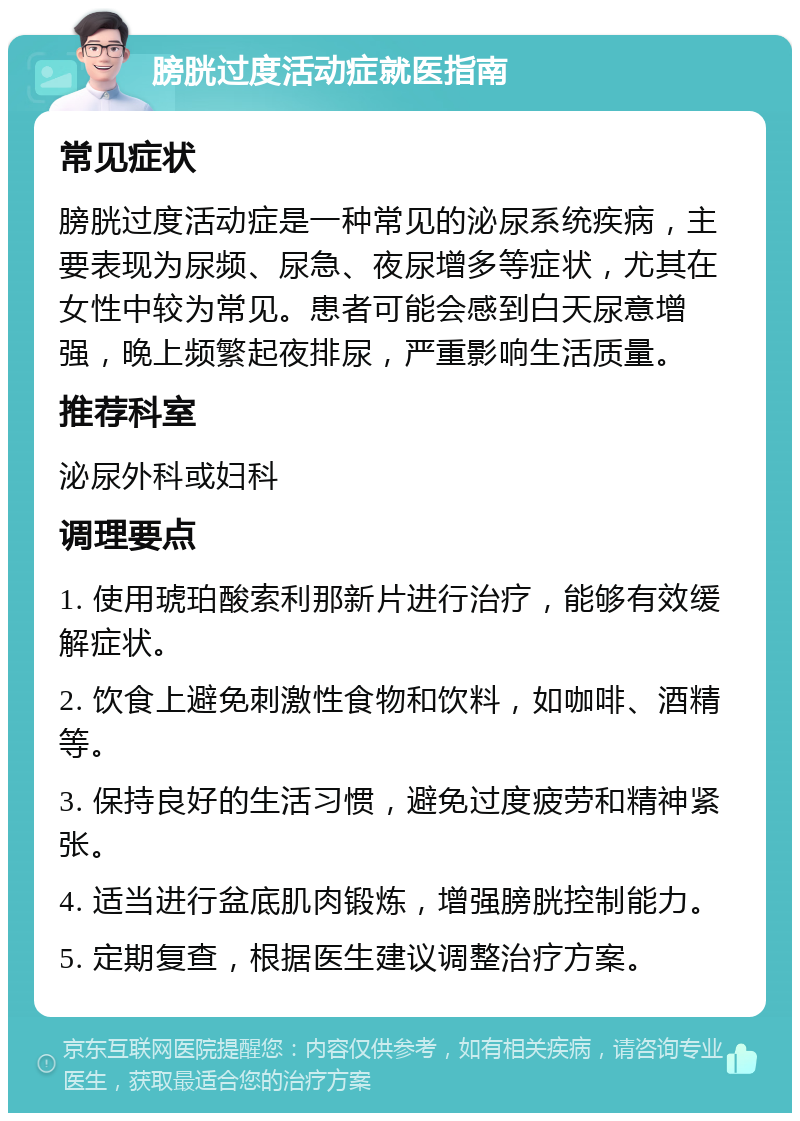 膀胱过度活动症就医指南 常见症状 膀胱过度活动症是一种常见的泌尿系统疾病，主要表现为尿频、尿急、夜尿增多等症状，尤其在女性中较为常见。患者可能会感到白天尿意增强，晚上频繁起夜排尿，严重影响生活质量。 推荐科室 泌尿外科或妇科 调理要点 1. 使用琥珀酸索利那新片进行治疗，能够有效缓解症状。 2. 饮食上避免刺激性食物和饮料，如咖啡、酒精等。 3. 保持良好的生活习惯，避免过度疲劳和精神紧张。 4. 适当进行盆底肌肉锻炼，增强膀胱控制能力。 5. 定期复查，根据医生建议调整治疗方案。