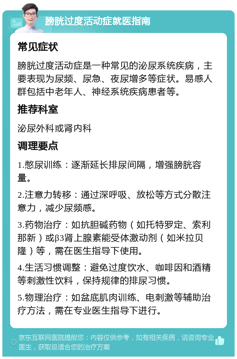 膀胱过度活动症就医指南 常见症状 膀胱过度活动症是一种常见的泌尿系统疾病，主要表现为尿频、尿急、夜尿增多等症状。易感人群包括中老年人、神经系统疾病患者等。 推荐科室 泌尿外科或肾内科 调理要点 1.憋尿训练：逐渐延长排尿间隔，增强膀胱容量。 2.注意力转移：通过深呼吸、放松等方式分散注意力，减少尿频感。 3.药物治疗：如抗胆碱药物（如托特罗定、索利那新）或β3肾上腺素能受体激动剂（如米拉贝隆）等，需在医生指导下使用。 4.生活习惯调整：避免过度饮水、咖啡因和酒精等刺激性饮料，保持规律的排尿习惯。 5.物理治疗：如盆底肌肉训练、电刺激等辅助治疗方法，需在专业医生指导下进行。