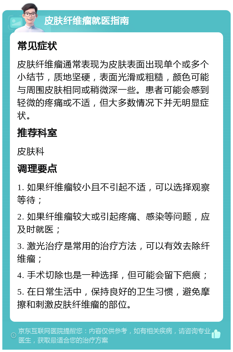 皮肤纤维瘤就医指南 常见症状 皮肤纤维瘤通常表现为皮肤表面出现单个或多个小结节，质地坚硬，表面光滑或粗糙，颜色可能与周围皮肤相同或稍微深一些。患者可能会感到轻微的疼痛或不适，但大多数情况下并无明显症状。 推荐科室 皮肤科 调理要点 1. 如果纤维瘤较小且不引起不适，可以选择观察等待； 2. 如果纤维瘤较大或引起疼痛、感染等问题，应及时就医； 3. 激光治疗是常用的治疗方法，可以有效去除纤维瘤； 4. 手术切除也是一种选择，但可能会留下疤痕； 5. 在日常生活中，保持良好的卫生习惯，避免摩擦和刺激皮肤纤维瘤的部位。