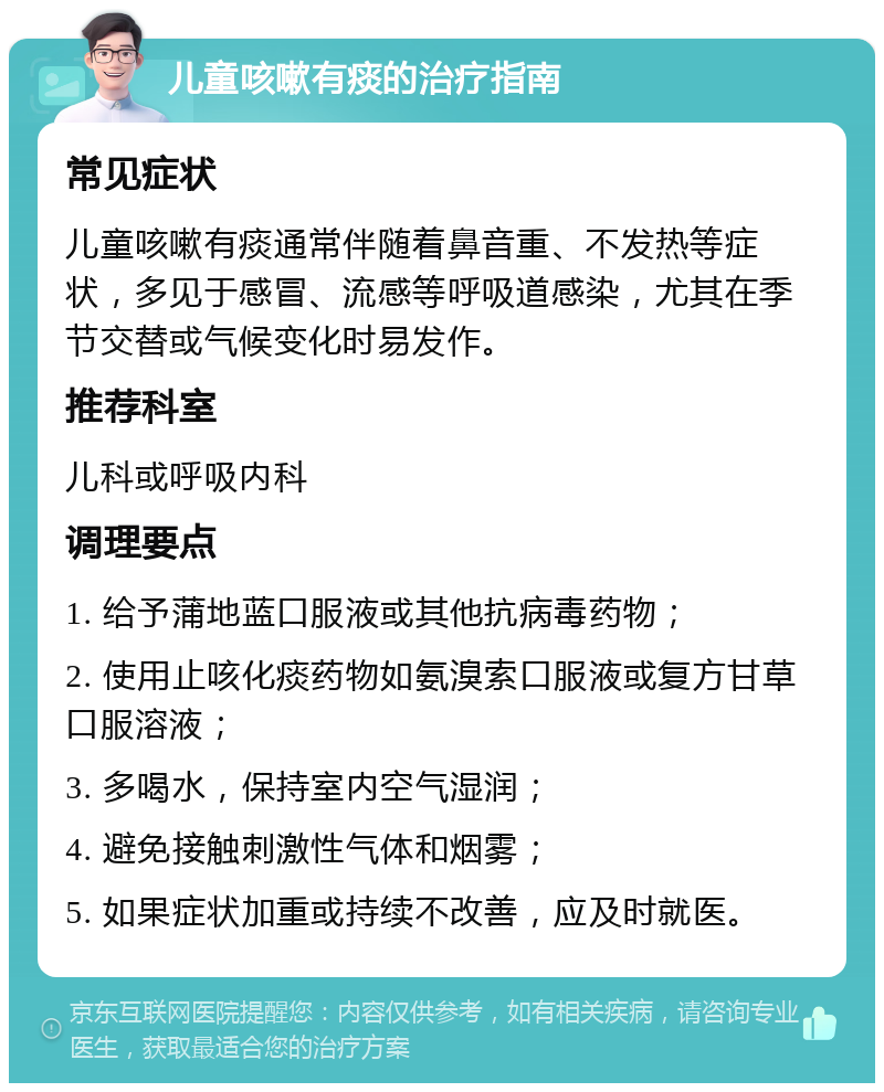 儿童咳嗽有痰的治疗指南 常见症状 儿童咳嗽有痰通常伴随着鼻音重、不发热等症状，多见于感冒、流感等呼吸道感染，尤其在季节交替或气候变化时易发作。 推荐科室 儿科或呼吸内科 调理要点 1. 给予蒲地蓝口服液或其他抗病毒药物； 2. 使用止咳化痰药物如氨溴索口服液或复方甘草口服溶液； 3. 多喝水，保持室内空气湿润； 4. 避免接触刺激性气体和烟雾； 5. 如果症状加重或持续不改善，应及时就医。