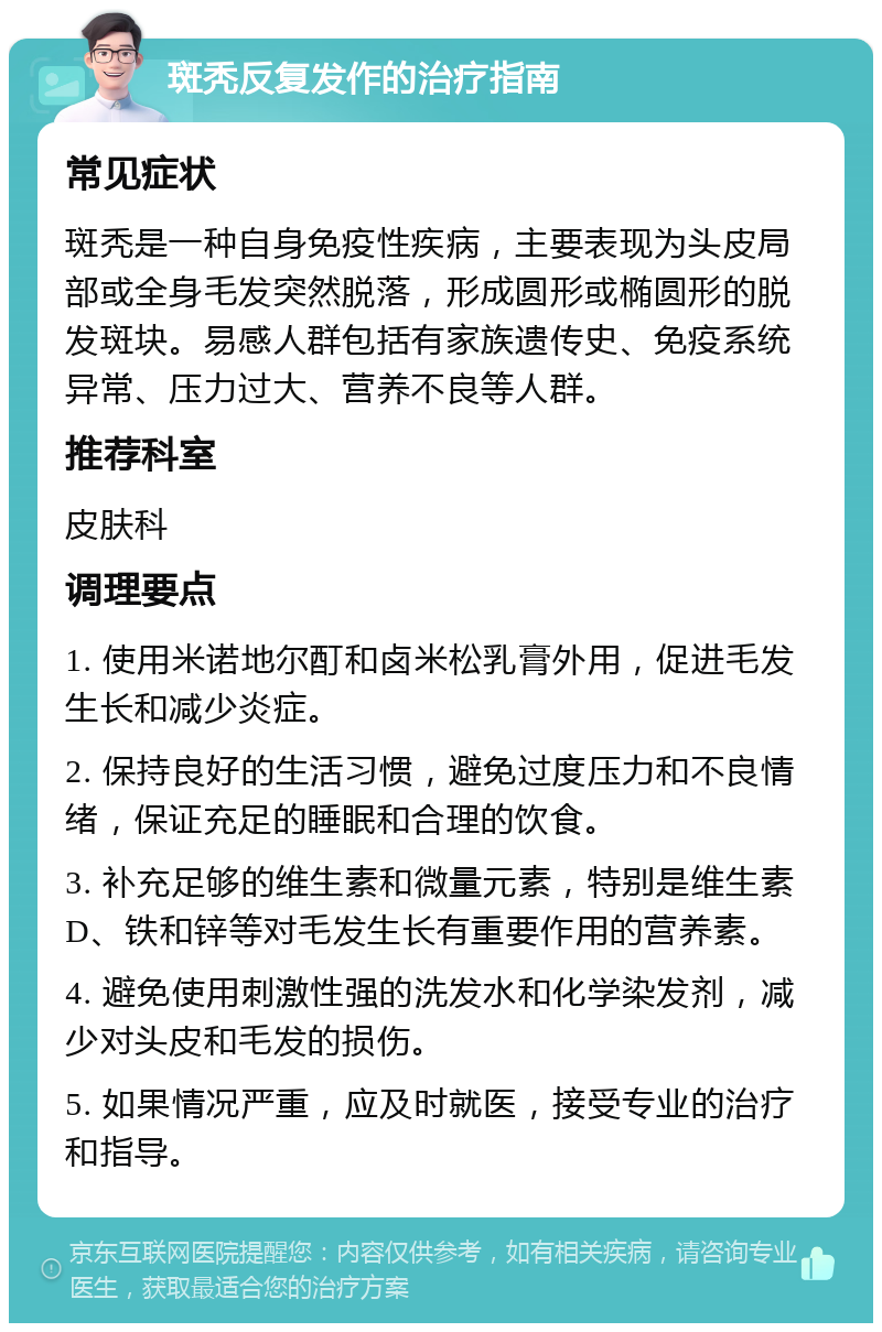 斑秃反复发作的治疗指南 常见症状 斑秃是一种自身免疫性疾病，主要表现为头皮局部或全身毛发突然脱落，形成圆形或椭圆形的脱发斑块。易感人群包括有家族遗传史、免疫系统异常、压力过大、营养不良等人群。 推荐科室 皮肤科 调理要点 1. 使用米诺地尔酊和卤米松乳膏外用，促进毛发生长和减少炎症。 2. 保持良好的生活习惯，避免过度压力和不良情绪，保证充足的睡眠和合理的饮食。 3. 补充足够的维生素和微量元素，特别是维生素D、铁和锌等对毛发生长有重要作用的营养素。 4. 避免使用刺激性强的洗发水和化学染发剂，减少对头皮和毛发的损伤。 5. 如果情况严重，应及时就医，接受专业的治疗和指导。