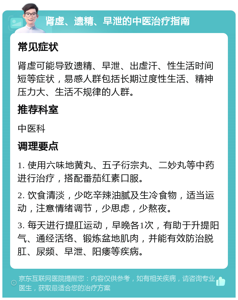 肾虚、遗精、早泄的中医治疗指南 常见症状 肾虚可能导致遗精、早泄、出虚汗、性生活时间短等症状，易感人群包括长期过度性生活、精神压力大、生活不规律的人群。 推荐科室 中医科 调理要点 1. 使用六味地黄丸、五子衍宗丸、二妙丸等中药进行治疗，搭配番茄红素口服。 2. 饮食清淡，少吃辛辣油腻及生冷食物，适当运动，注意情绪调节，少思虑，少熬夜。 3. 每天进行提肛运动，早晚各1次，有助于升提阳气、通经活络、锻炼盆地肌肉，并能有效防治脱肛、尿频、早泄、阳痿等疾病。