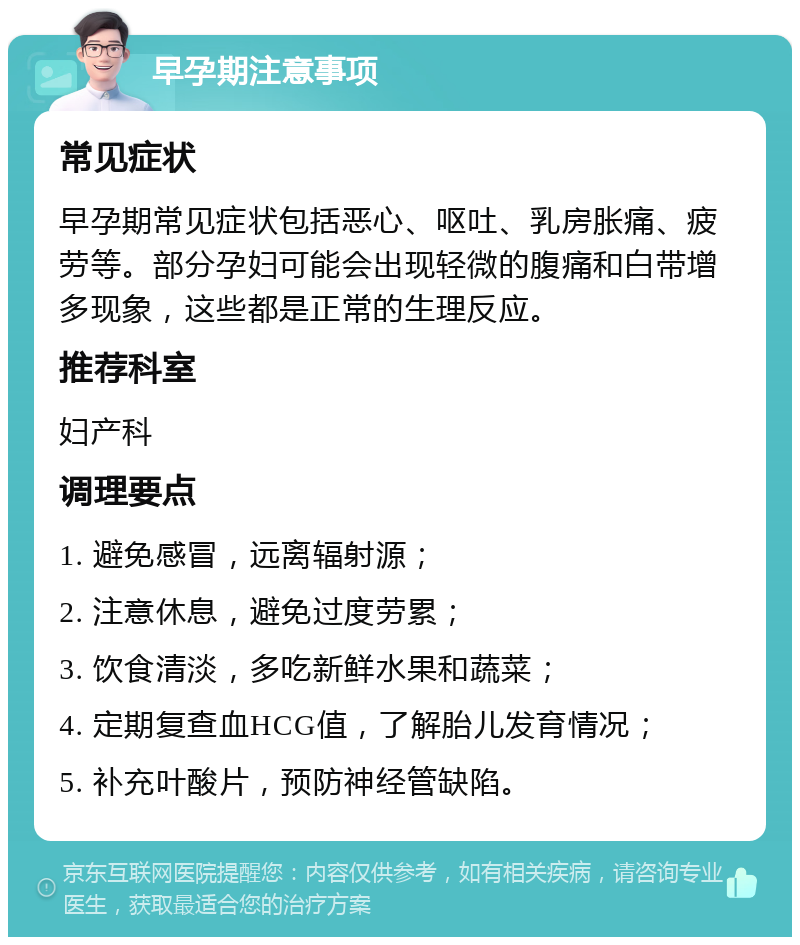 早孕期注意事项 常见症状 早孕期常见症状包括恶心、呕吐、乳房胀痛、疲劳等。部分孕妇可能会出现轻微的腹痛和白带增多现象，这些都是正常的生理反应。 推荐科室 妇产科 调理要点 1. 避免感冒，远离辐射源； 2. 注意休息，避免过度劳累； 3. 饮食清淡，多吃新鲜水果和蔬菜； 4. 定期复查血HCG值，了解胎儿发育情况； 5. 补充叶酸片，预防神经管缺陷。