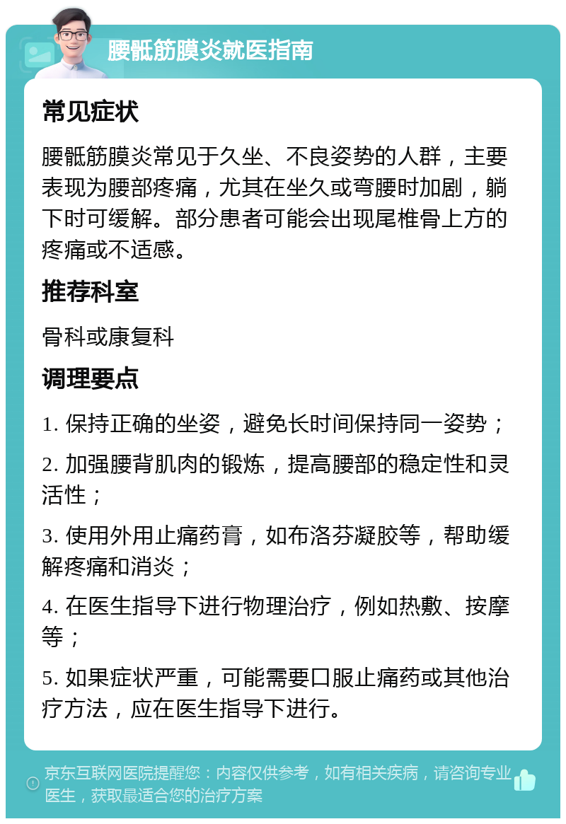 腰骶筋膜炎就医指南 常见症状 腰骶筋膜炎常见于久坐、不良姿势的人群，主要表现为腰部疼痛，尤其在坐久或弯腰时加剧，躺下时可缓解。部分患者可能会出现尾椎骨上方的疼痛或不适感。 推荐科室 骨科或康复科 调理要点 1. 保持正确的坐姿，避免长时间保持同一姿势； 2. 加强腰背肌肉的锻炼，提高腰部的稳定性和灵活性； 3. 使用外用止痛药膏，如布洛芬凝胶等，帮助缓解疼痛和消炎； 4. 在医生指导下进行物理治疗，例如热敷、按摩等； 5. 如果症状严重，可能需要口服止痛药或其他治疗方法，应在医生指导下进行。