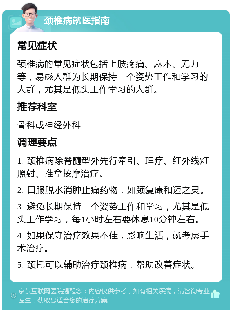 颈椎病就医指南 常见症状 颈椎病的常见症状包括上肢疼痛、麻木、无力等，易感人群为长期保持一个姿势工作和学习的人群，尤其是低头工作学习的人群。 推荐科室 骨科或神经外科 调理要点 1. 颈椎病除脊髓型外先行牵引、理疗、红外线灯照射、推拿按摩治疗。 2. 口服脱水消肿止痛药物，如颈复康和迈之灵。 3. 避免长期保持一个姿势工作和学习，尤其是低头工作学习，每1小时左右要休息10分钟左右。 4. 如果保守治疗效果不佳，影响生活，就考虑手术治疗。 5. 颈托可以辅助治疗颈椎病，帮助改善症状。